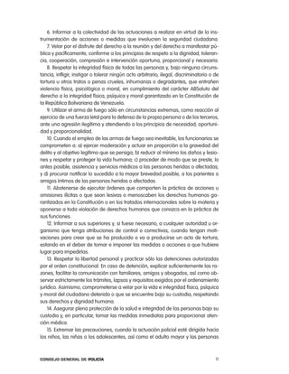 6. informar a la colectividad de las actuaciones a realizar en virtud de la ins-
trumentación de acciones o medidas que involucren la seguridad ciudadana.
    7. Velar por el disfrute del derecho a la reunión y del derecho a manifestar pú-
blica y pacíficamente, conforme a los principios de respeto a la dignidad, toleran-
cia, cooperación, compresión e intervención oportuna, proporcional y necesaria.
    8. respetar la integridad física de todas las personas y, bajo ninguna circuns-
tancia, infligir, instigar o tolerar ningún acto arbitrario, ilegal, discriminatorio o de
tortura u otros tratos o penas crueles, inhumanas o degradantes, que entrañen
violencia física, psicológica o moral, en cumplimiento del carácter aBSoluto del
derecho a la integridad física, psíquica y moral garantizado en la constitución de
la república Bolivariana de Venezuela.
    9. Utilizar el arma de fuego sólo en circunstancias extremas, como reacción al
ejercicio de una fuerza letal para la defensa de la propia persona o de los terceros,
ante una agresión ilegítima y atendiendo a los principios de necesidad, oportuni-
dad y proporcionalidad.
    10. cuando el empleo de las armas de fuego sea inevitable, los funcionarios se
comprometen a: a) ejercer moderación y actuar en proporción a la gravedad del
delito y al objetivo legítimo que se persiga; b) reducir al mínimo los daños y lesio-
nes y respetar y proteger la vida humana; c) proceder de modo que se preste, lo
antes posible, asistencia y servicios médicos a las personas heridas o afectadas;
y d) procurar notificar lo sucedido a la mayor brevedad posible, a los parientes o
amigos íntimos de las personas heridas o afectadas.
    11. abstenerse de ejecutar órdenes que comporten la práctica de acciones u
omisiones ilícitas o que sean lesivas o menoscaben los derechos humanos ga-
rantizados en la constitución o en los tratados internacionales sobre la materia y
oponerse a toda violación de derechos humanos que conozca en la práctica de
sus funciones.
    12. informar a sus superiores y, si fuese necesario, a cualquier autoridad u or-
ganismo que tenga atribuciones de control o correctivas, cuando tengan moti-
vaciones para creer que se ha producido o va a producirse un acto de tortura,
estando en el deber de tomar e imponer las medidas o acciones a que hubiere
lugar para impedirlas.
    13. respetar la libertad personal y practicar sólo las detenciones autorizadas
por el orden constitucional. en caso de detención, explicar suficientemente las ra-
zones, facilitar la comunicación con familiares, amigos y abogados, así como ob-
servar estrictamente los trámites, lapsos y requisitos exigidos por el ordenamiento
jurídico. asimismo, comprometerse a velar por la vida e integridad física, psíquica
y moral del ciudadano detenido o que se encuentre bajo su custodia, respetando
sus derechos y dignidad humana.
    14. asegurar plena protección de la salud e integridad de las personas bajo su
custodia y, en particular, tomar las medidas inmediatas para proporcionar aten-
ción médica.
    15. extremar las precauciones, cuando la actuación policial esté dirigida hacia
los niños, las niñas o los adolescentes, así como el adulto mayor y las personas



Consejo General de PoliCía                                                             11
 