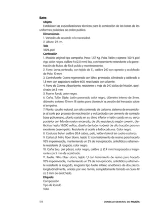 Bota
   objeto
   establecer las especificaciones técnicas para la confección de las botas de los
uniformes policiales de orden publico.
   dimensiones
   1. Variadas de acuerdo a la necesidad.
   2. altura: 22 cm.
   tela
   100% piel
   confección
   1. Modelo original tipo campaña. peso: 1,57 Kg. pala, talón y ojetera: 100 % piel
   vigo color negro, calibre h+(2,0 mm) liso, con tratamiento retardante a la pene-
   tración de fluido, de fácil pulido y mantenimiento.
   2. Forro: lona punteada, con tejido de 1,1, calibre 240 con apresto y acolchado
   de pala: 10 mm
   3. contrafuerte: cuero regenerado con látex, prensado, cilindrado y calibrado a
   1,8 mm con salpadura calibre 600, reactivado por solvente.
   4. Forro de contra: absorbente, resistente a más de 240 ciclos de fricción, acol-
   chado de 5 mm
   5. Fuerte: fondo color negro.
   6. caña, talón ojete: latón pavonado color negro, diámetro interno de 5mm,
   diámetro externo 10 mm 18 ojetes para disminuir la presión del trenzado sobre
   el empeine.
   7. planta: caucho natural, con alto contenido de carbono, sistema de ensambla-
   je al corte por proceso de reactivación y vulcanizado con cemento de contacto
   base poliuretano, planta cosida en su dima inferior y talón cosido en su cerco
   posterior con hilo de naylon encerado, de alta resistencia según covenin, die-
   léctrico hasta 18.000 voltios, diseño dentado modular de alta tracción para un
   excelente desempeño. resistente al aceite e hidrocarburos. color negro.
   8. costuras: nylon calibre 20,4 cabos, pala, talón y lateral en cuatro costuras.
   9. caña lat: nitro Fiber Storm, tejido 1,1 con tratamiento de resina para hacerlo
   95% impermeable, manteniendo un 5% de transpiración, antiofídico y altamen-
   te resistente al rasgado, color negro.
   10. caña Sup: piel pécari, color negro, calibre ll (0.9 mm) traspasada y traspi-
   rante con 5 mm de acolchado.
   11. Fuelle: nitro Fiber storm, tejido 1,1 con tratamiento de resina para hacerlo
   95% impermeable, manteniendo un 5% de transpiración, antiofídico y altamen-
   te resistente al rasgado; lengüeta tipo fuelle interno anatómico de dos piezas
   longitudinalmente, unidas por vivo 16mm, completamente forrado en Sure-Fit
   co 5 mm de acolchado.
   etiqueta
   composición
   tipo de lavado
   talla



128                                                   Consejo General de PoliCía
 