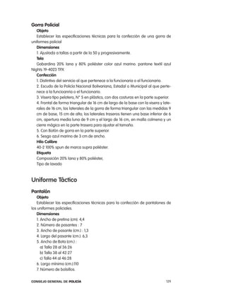 gorra policial
   objeto
   establecer las especificaciones técnicas para la confección de una gorra de
uniformes policial
   dimensiones
   1. ajustada a tallas a partir de la 50 y progresivamente.
   tela
   Gabardina 20% lana y 80% poliéster color azul marino. pantone textil azul
nights 19-4023 tpX
   confección
   1. Distintivo del servicio al que pertenece a la funcionaria o el funcionario.
   2. escudo de la policía nacional Bolivariana, estadal o Municipal al que perte-
   nece a la funcioanria o el funcionario.
   3. Visera tipo pelotero, n° 5 en plástico, con dos costuras en la parte superior.
   4. Frontal de forma triangular de 16 cm de largo de la base con la visera y late-
   rales de 16 cm, los laterales de la gorra de forma triangular con las medidas 9
   cm de base, 15 cm de alto; los laterales traseros tienen una base inferior de 6
   cm, apertura media luna de 9 cm y el largo de 16 cm, en malla colmena y un
   cierre mágico en la parte trasera para ajustar el tamaño.
   5. con Botón de gorra en la parte superior.
   6. Sesgo azul marino de 3 cm de ancho.
   Hilo calibre
   40-2 100% spun de marca supra poliéster.
   etiqueta
   composición 20% lana y 80% poliéster,
   tipo de lavado



uniforme táctico
pantalón
   objeto
   establecer las especificaciones técnicas para la confección de pantalones de
los uniformes policiales.
   dimensiones
   1. ancho de pretina (cm): 4,4
   2. número de pasantes : 7
   3. ancho de pasante (cm.) : 1,3
   4. largo del pasante (cm.): 6,3
   5. ancho de Bota (cm.) :
      a) talla 28 al 36:26
      b) talla 38 al 42:27
      c) talla 44 al 46:28
   6. largo mínimo (cm.):110
   7. número de bolsillos.

Consejo General de PoliCía                                                       129
 