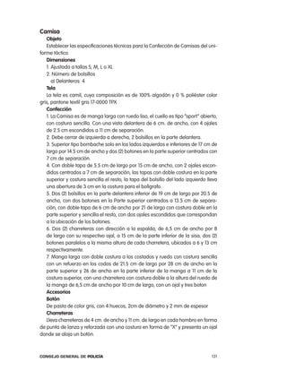 camisa
   objeto
   establecer las especificaciones técnicas para la confección de camisas del uni-
forme táctico.
   dimensiones
   1. ajustada a tallas S, M, l o Xl
   2. número de bolsillos
      a) Delanteros: 4
   tela
   la tela es camil, cuya composición es de 100% algodón y 0 % poliéster color
gris, pantone textil gris 17-0000 tpX
   confección
   1. la camisa es de manga larga con ruedo liso, el cuello es tipo “sport” abierto,
   con costura sencilla. con una vista delantera de 6 cm. de ancho, con 4 ojales
   de 2.5 cm escondidos a 11 cm de separación.
   2. Debe cerrar de izquierda a derecha, 2 bolsillos en la parte delantera.
   3. Superior tipo bombache solo en los lados izquierdos e inferiores de 17 cm de
   largo por 14.5 cm de ancho y dos (2) botones en la parte superior centrados con
   7 cm de separación.
   4. con doble tapa de 5.5 cm de largo por 15 cm de ancho, con 2 ojales escon-
   didos centrados a 7 cm de separación, las tapas con doble costura en la parte
   superior y costura sencilla el resto, la tapa del bolsillo del lado izquierdo lleva
   una abertura de 3 cm en la costura para el bolígrafo.
   5. Dos (2) bolsillos en la parte delantera inferior de 19 cm de largo por 20.5 de
   ancho, con dos botones en la parte superior centrados a 13.5 cm de separa-
   ción, con doble tapa de 6 cm de ancho por 21 de largo con costura doble en la
   parte superior y sencilla el resto, con dos ojales escondidos que correspondan
   a la ubicación de los botones.
   6. Dos (2) charreteras con dirección a la espalda, de 6,5 cm de ancho por 8
   de largo con su respectivo ojal, a 15 cm de la parte inferior de la sisa, dos (2)
   botones paralelos a la misma altura de cada charretera, ubicados a 6 y 13 cm
   respectivamente.
   7. Manga larga con doble costura a los costados y ruedo con costura sencilla
   con un refuerzo en los codos de 21.5 cm de largo por 28 cm de ancho en la
   parte superior y 26 de ancho en la parte inferior de la manga a 11 cm de la
   costura superior, con una charretera con costura doble a la altura del ruedo de
   la manga de 6,5 cm de ancho por 10 cm de largo, con un ojal y tres boton
   accesorios
   Botón
   De pasta de color gris, con 4 huecos, 2cm de diámetro y 2 mm de espesor
   charreteras
   lleva charreteras de 4 cm. de ancho y 11 cm. de largo en cada hombro en forma
de punta de lanza y reforzada con una costura en forma de “X” y presenta un ojal
donde se aloja un botón.



Consejo General de PoliCía                                                         131
 