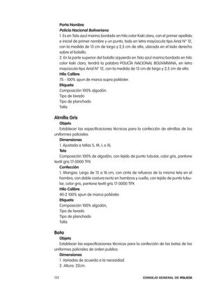 porta nombre
      policía nacional Bolivariana
      1. es en tela azul marino bordado en hilo color Kaki claro, con el primer apellido
      e inicial de primer nombre y un punto, todo en letra mayúscula tipo arial n° 12,
      con la medida de 13 cm de largo y 2,5 cm de alto, ubicada en el lado derecho
      sobre el bolsillo.
      2. en la parte superior del bolsillo izquierdo en tela azul marino bordado en hilo
      color kaki claro, tendrá la palabra policÍa nacional BoliVariana, en letra
      mayúscula tipo arial n° 12, con la medida de 13 cm de largo y 2,5 cm de alto.
      Hilo calibre
      75 - 100% spun de marca supra poliéster.
      etiqueta
      composición 100% algodón.
      tipo de lavado
      tipo de planchado
      talla

almilla gris
   objeto
   establecer las especificaciones técnicas para la confección de almillas de los
uniformes policiales.
   dimensiones
   1. ajustada a tallas S, M, l o Xl
   tela
   composición 100% de algodón, con tejido de punto tubular, color gris, pantone
textil gris 17-0000 tpX
   confección
   1. Mangas: largo de 15 a 16 cm, con cinta de refuerzo de la misma tela en el
   hombro, con doble costura recta en hombros y cuello, con tejido de punto tubu-
   lar, color gris, pantone textil gris 17-0000 tpX
   Hilo calibre
   40-2 100% spun de marca poliéster.
   etiqueta
   composición 100% algodón,
   tipo de lavado
   tipo de planchado
   talla

Bota
   objeto
   establecer las especificaciones técnicas para la confección de las botas de los
uniformes policiales de orden publico.
   dimensiones
   1. Variadas de acuerdo a la necesidad.
   2. altura: 22cm.

132                                                      Consejo General de PoliCía
 
