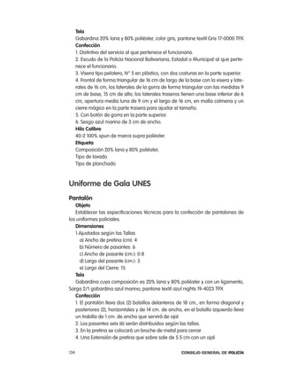 tela
      Gabardina 20% lana y 80% poliéster, color gris, pantone textil Gris 17-0000 tpX
      confección
      1. Distintivo del servicio al que pertenece el funcionario.
      2. escudo de la policía nacional Bolivariana, estadal o Municipal al que perte-
      nece el funcionario.
      3. Visera tipo pelotero, n° 5 en plástico, con dos costuras en la parte superior.
      4. Frontal de forma triangular de 16 cm de largo de la base con la visera y late-
      rales de 16 cm, los laterales de la gorra de forma triangular con las medidas 9
      cm de base, 15 cm de alto; los laterales traseros tienen una base inferior de 6
      cm, apertura media luna de 9 cm y el largo de 16 cm, en malla colmena y un
      cierre mágico en la parte trasera para ajustar el tamaño.
      5. con botón de gorra en la parte superior.
      6. Sesgo azul marino de 3 cm de ancho.
      Hilo calibre
      40-2 100% spun de marca supra poliéster.
      etiqueta
      composición 20% lana y 80% poliéster,
      tipo de lavado
      tipo de planchado



uniforme de gala unes
pantalón
   objeto
   establecer las especificaciones técnicas para la confección de pantalones de
los uniformes policiales.
   dimensiones
   1.ajustados según las tallas
      a) ancho de pretina (cm): 4
      b) número de pasantes: 6
      c) ancho de pasante (cm.): 0.8
      d) largo del pasante (cm.): 5
      e) largo del cierre: 15
   tela
   Gabardina cuya composición es 20% lana y 80% poliéster y con un ligamento,
Sarga 2/1 gabardina azul marino, pantone textil azul nights 19-4023 tpX
   confección
   1. el pantalón lleva dos (2) bolsillos delanteros de 18 cm., en forma diagonal y
   posteriores (2), horizontales y de 14 cm. de ancho, en el bolsillo izquierdo lleva
   un trabilla de 1 cm. de ancho que servirá de ojal.
   2. los pasantes seis (6) serán distribuidos según las tallas.
   3. en la pretina se colocará un broche de metal para cerrar.
   4. Una extensión de pretina que sobre sale de 5.5 cm con un ojal.

134                                                      Consejo General de PoliCía
 