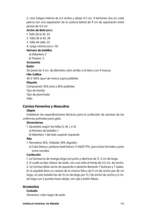 5. Una Solapa interna de 6.5 arriba y abajo 4.5 cm, 4 tachones dos en cada
   pierna con una separación de la costura lateral de 9 cm de separación entre
   pinzas de 4.5 cm
   ancho de Bota (cm.)
   1. talla 28 al 36: 23
   2. talla 38 al 42: 24
   3. talla 44 al46: 25
   4. largo mínimo (cm.): 110
   número de bolsillos
      a) Delantero 2
      b) trasero: 2
   accesorios
   Botón
   De pasta de 3 cm. de diámetro color similar a la tela y con 4 huecos
   Hilo calibre
   40-2 100% spun de marca supra poliéster.
   etiqueta
   composición 20% lana y 80% poliéster,
   tipo de lavado
   tipo de planchado
   talla

camisa Femenina y masculina
   objeto
   establecer las especificaciones técnicas para la confección de camisas de los
uniformes policiales para gala.
   dimensiones
   1. ajustadas según las tallas S, M, l o Xl
      a) número de bolsillos 1
      b) Delantero 1 del lado superior izquierdo
   tela
   1. permalina 50%, poliéster 50% algodón.
      a) color blanco, pantone textil blanco 11-0602 tpX, para actos formales y para
         actos sociales
   confección
   1. la camisa es de manga larga con puño y abertura de 11, 5 cm de largo.
   2. el cuello es tipo clásico de vestir, con una vista al frente de 3,5 cm. de ancho.
   3. la camisa debe cerrar de izquierda a derecha llevando 7 botones y 7 ojales.
   en la espalda lleva un canesú de la misma tela y de 9 cm de ancho por 46 cm
   largo, un solo bolsillo liso de 13 cm de largo por 11,7 de ancho de ancho y 6 cm.
   de largo con 3 puntas hacia abajo, con ojal y botón falsos.

accesorios
   corbatín
   Femenino: color negro de seda

Consejo General de PoliCía                                                          135
 