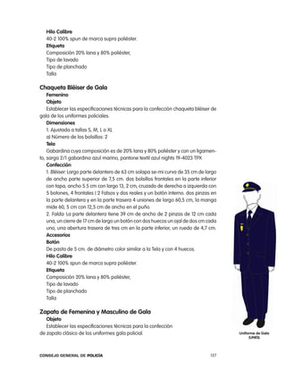 Hilo calibre
   40-2 100% spun de marca supra poliéster.
   etiqueta
   composición 20% lana y 80% poliéster,
   tipo de lavado
   tipo de planchado
   talla

chaqueta Bléiser de gala
    Femenino
    objeto
    establecer las especificaciones técnicas para la confección chaqueta bléiser de
gala de los uniformes policiales.
    dimensiones
    1. ajustada a tallas S, M, l o Xl
    a) número de los bolsillos: 2
    tela
    Gabardina cuya composición es de 20% lana y 80% poliéster y con un ligamen-
to, sarga 2/1 gabardina azul marino, pantone textil azul nights 19-4023 tpX
    confección
    1. Bléiser: largo parte delantero de 63 cm solapa se-mi curva de 35 cm de largo
    de ancho parte superior de 7,5 cm. dos bolsillos frontales en la parte inferior
    con tapa, ancho 5.5 cm con largo 13, 2 cm, cruzado de derecha a izquierda con
    5 botones, 4 frontales ( 2 Falsos y dos reales y un botón interno. dos pinzas en
    la parte delantera y en la parte trasera 4 uniones de largo 60,5 cm, la manga
    mide 60, 5 cm con 12,5 cm de ancho en el puño.
    2. Falda: la parte delantera tiene 39 cm de ancho de 2 pinzas de 12 cm cada
    una, un cierre de 17 cm de largo un botón con dos huecos un ojal de dos cm cada
    uno, una abertura trasera de tres cm en la parte inferior, un ruedo de 4,7 cm.
    accesorios
    Botón
    De pasta de 5 cm. de diámetro color similar a la tela y con 4 huecos.
    Hilo calibre
    40-2 100% spun de marca supra poliéster.
    etiqueta
    composición 20% lana y 80% poliéster,
    tipo de lavado
    tipo de planchado
    talla

zapato de Femenina y masculino de gala
   objeto
   establecer las especificaciones técnicas para la confección
de zapato clásico de los uniformes gala policial.                                      uniforme de gala
                                                                                            (unes)



Consejo General de PoliCía                                                       137
 