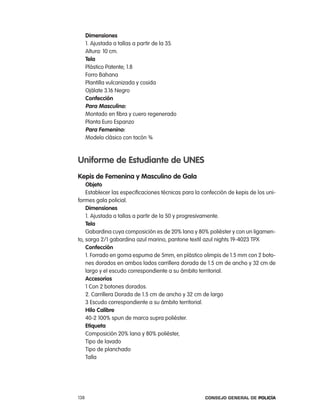 dimensiones
      1. ajustada a tallas a partir de la 35.
      altura: 10 cm.
      tela
      plástico patente; 1.8
      Forro Bahana
      plantilla vulcanizada y cosida
      ojálate 3.16 negro
      confección
      para masculino:
      Montado en fibra y cuero regenerado
      planta euro espanzo
      para Femenino:
      Modelo clásico con tacón ¾



uniforme de estudiante de unes
Kepis de Femenina y masculino de gala
    objeto
    establecer las especificaciones técnicas para la confección de kepis de los uni-
formes gala policial.
    dimensiones
    1. ajustada a tallas a partir de la 50 y progresivamente.
    tela
    Gabardina cuya composición es de 20% lana y 80% poliéster y con un ligamen-
to, sarga 2/1 gabardina azul marino, pantone textil azul nights 19-4023 tpX
    confección
    1. Forrado en goma espuma de 5mm, en plástico olimpis de 1.5 mm con 2 boto-
    nes dorados en ambos lados carrillera dorada de 1.5 cm de ancho y 32 cm de
    largo y el escudo correspondiente a su ámbito territorial.
    accesorios
    1 con 2 botones dorados.
    2. carrillera Dorada de 1.5 cm de ancho y 32 cm de largo
    3 escudo correspondiente a su ámbito territorial.
    Hilo calibre
    40-2 100% spun de marca supra poliéster.
    etiqueta
    composición 20% lana y 80% poliéster,
    tipo de lavado
    tipo de planchado
    talla




138                                                   Consejo General de PoliCía
 