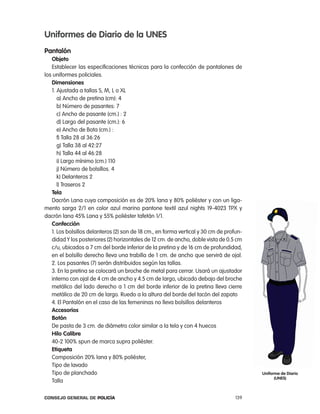 uniformes de diario de la unes
pantalón
   objeto
   establecer las especificaciones técnicas para la confección de pantalones de
los uniformes policiales.
   dimensiones
   1. ajustada a tallas S, M, l o Xl
      a) ancho de pretina (cm): 4
      b) número de pasantes: 7
      c) ancho de pasante (cm.) : 2
      d) largo del pasante (cm.): 6
      e) ancho de Bota (cm.) :
      f) talla 28 al 36:26
      g) talla 38 al 42:27
      h) talla 44 al 46:28
      i) largo mínimo (cm.) 110
      j) número de bolsillos. 4
      k) Delanteros 2
      l) traseros 2
   tela
   Dacrón lana cuya composición es de 20% lana y 80% poliéster y con un liga-
mento sarga 2/1 en color azul marino pantone textil azul nights 19-4023 tpX y
dacrón lana 45% lana y 55% poliéster tafetán 1/1.
   confección
   1. los bolsillos delanteros (2) son de 18 cm., en forma vertical y 30 cm de profun-
   didad Y los posteriores (2) horizontales de 12 cm. de ancho, doble vista de 0.5 cm
   c/u, ubicados a 7 cm del borde inferior de la pretina y de 16 cm de profundidad,
   en el bolsillo derecho lleva una trabilla de 1 cm. de ancho que servirá de ojal.
   2. los pasantes (7) serán distribuidos según las tallas.
   3. en la pretina se colocará un broche de metal para cerrar. Usará un ajustador
   interno con ojal de 4 cm de ancho y 4.5 cm de largo, ubicado debajo del broche
   metálico del lado derecho a 1 cm del borde inferior de la pretina lleva cierre
   metálico de 20 cm de largo. ruedo a la altura del borde del tacón del zapato
   4. el pantalón en el caso de las femeninas no lleva bolsillos delanteros
   accesorios
   Botón
   De pasta de 3 cm. de diámetro color similar a la tela y con 4 huecos
   Hilo calibre
   40-2 100% spun de marca supra poliéster.
   etiqueta
   composición 20% lana y 80% poliéster,
   tipo de lavado
   tipo de planchado                                                                     uniforme de diario
                                                                                               (unes)
   talla

Consejo General de PoliCía                                                         139
 
