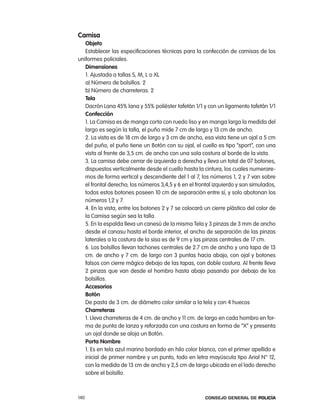 camisa
   objeto
   establecer las especificaciones técnicas para la confección de camisas de los
uniformes policiales.
   dimensiones
   1. ajustada a tallas S, M, l o Xl
   a) número de bolsillos. 2
   b) número de charreteras. 2
   tela
   Dacrón lana 45% lana y 55% poliéster tafetán 1/1 y con un ligamento tafetán 1/1
   confección
   1. la camisa es de manga corta con ruedo liso y en manga larga la medida del
   largo es según la talla, el puño mide 7 cm de largo y 13 cm de ancho.
   2. la vista es de 18 cm de largo y 3 cm de ancho, esa vista tiene un ojal a 5 cm
   del puño, el puño tiene un Botón con su ojal, el cuello es tipo “sport”, con una
   vista al frente de 3,5 cm. de ancho con una sola costura al borde de la vista.
   3. la camisa debe cerrar de izquierda a derecha y lleva un total de 07 botones,
   dispuestos verticalmente desde el cuello hasta la cintura, los cuales numerare-
   mos de forma vertical y descendiente del 1 al 7, los números 1, 2 y 7 van sobre
   el frontal derecho; los números 3,4,5 y 6 en el frontal izquierdo y son simulados,
   todos estos botones poseen 10 cm de separación entre sí, y solo abotonan los
   números 1,2 y 7.
   4. en la vista, entre los botones 2 y 7 se colocará un cierre plástico del color de
   la camisa según sea la talla.
   5. en la espalda lleva un canesú de la misma tela y 3 pinzas de 3 mm de ancho
   desde el canasu hasta el borde interior, el ancho de separación de las pinzas
   laterales a la costura de la sisa es de 9 cm y las pinzas centrales de 17 cm.
   6. los bolsillos llevan tachones centrales de 2.7 cm de ancho y una tapa de 13
   cm. de ancho y 7 cm. de largo con 3 puntas hacia abajo, con ojal y botones
   falsos con cierre mágico debajo de las tapas, con doble costura. al frente lleva
   2 pinzas que van desde el hombro hasta abajo pasando por debajo de los
   bolsillos.
   accesorios
   Botón
   De pasta de 3 cm. de diámetro color similar a la tela y con 4 huecos
   charreteras
   1. lleva charreteras de 4 cm. de ancho y 11 cm. de largo en cada hombro en for-
   ma de punta de lanza y reforzada con una costura en forma de “X” y presenta
   un ojal donde se aloja un Botón.
   porta nombre
   1. es en tela azul marino bordado en hilo color blanco, con el primer apellido e
   inicial de primer nombre y un punto, todo en letra mayúscula tipo arial n° 12,
   con la medida de 13 cm de ancho y 2,5 cm de largo ubicada en el lado derecho
   sobre el bolsillo.



140                                                    Consejo General de PoliCía
 