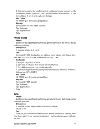 2. en la parte superior del bolsillo izquierdo en tela azul marino bordado en hilo
   color blanco, tendrá la palabra U.n.e.S, en letra mayúscula tipo arial n° 12, con
   la medida de 13 cm de ancho y 2,5 cm de largo
   Hilo calibre
   40-2 100% spun de marca supra poliéster.
   etiqueta
   composición 45% lana y 55% poliéster,
   tipo de lavado
   tipo de planchado
   talla

almilla Blanca
   objeto
   establecer las especificaciones técnicas para la confección de almillas de los
uniformes policiales.
   dimensiones
   1. ajustada a tallas S, M, l o Xl
   tela
   composición 100% de algodón, con tejido de punto tubular, color blanco, pan-
tone textil blanco 11-0602 tpX, título de hilo: 18/1/ne, 32teX.
   confección
   1. Mangas: largo de 15 a 16 cm.
   2. con cinta de refuerzo de la misma tela en el hombro.
   3. con doble costura recta en hombros y cuello.
   4. con tejido de punto tubular, color pantone textil blanco referencia 11-0601-tc,
   título de hilo: 18/1/ne,32teX.
   Hilo calibre
   40-2 100% spun de marca supra poliéster.
   etiqueta
   composición 100% algodón
   tipo de lavado
   tipo de planchado
   talla

Botín
   objeto
   establecer las especificaciones técnicas para la confección de botas para los
uniformes policiales.
   dimensiones
   1. ajustada a tallas según medidas del tamaño del pie.
   altura: 17 cm.
   tela
   100% piel, caucho natural con formulación de alto contenido de carbono, nitro
Fiber Storm tejido 1:1 con tratamiento de resina y piel pecarí color negro, calibre ll
(09 mm)

Consejo General de PoliCía                                                         141
 