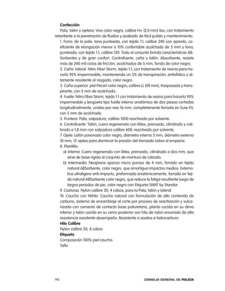 confección
   pala, talón y ojetera: Vivo color negro, calibre H+ (2,0 mm) liso, con tratamiento
retardante a la penetración de fluidos y acabado de fácil pulido y mantenimiento.
   1. Forro: de la pala: lona punteada, con tejido 1:1, calibre 240 con apresto, co-
   eficiente de elongación menor a 10% confortable acolchado de 5 mm y lona,
   punteada: con tejido 1:1, calibre 120. todo el conjunto brinda características aB-
   Sorbentes y de gran confort. contrafuerte, caña y talón: absorbente, resiste
   mas de 240 mil ciclos de fricción, acolchados de 5 mm, fondo de color negro.
   2. caña: lateral: nitro Fiber Storm, tejido 1:1, con tratamiento de resina para ha-
   cerlo 95% impermeable, manteniendo un 5% de transpiración; antiofídico y al-
   tamente resistente al rasgado, color negro.
   3. caña superior: piel pecarí color negro, calibre ll (09 mm), traspasada y trans-
   pirante, con 5 mm de acolchada.
   4. Fuelle: nitro Fiber Storm, tejido 1:1 con tratamiento de resina para hacerlo 95%
   impermeable y lengüeta tipo fuelle interno anatómico de dos piezas cortadas
   longitudinalmente, unidas por vivo 16 mm, completamente forrada en Sure-Fit,
   con 5 mm de acolchado.
   5. puntera: pala, salpadura, calibre 1000 reactivado por solvente.
   6. contrafuerte: talón, cuero regenerado con látex, prensado, cilindrado y cali-
   brado a 1,8 mm con salpadura calibre 600, reactivado por solvente.
   7. ojete: latón pavonado color negro, diámetro interno 5 mm, diámetro externo
   10 mm; 12 ojetes para disminuir la presión del trenzado sobre el empeine.
   8. plantilla:
      a) interna: cuero regenerado con látex, prensado, cilindrado a dos mm, que
         sirve de base rígida al conjunto de montura de calzado.
      b) intermedia: neoprene spanzo micro poroso de 4 mm, forrado en tejido
         natural aBSorbente, color negro, que amortigua impactos medios. externo:
         eva ultraligera anti-impacto, preformada anatómicamente, forrada en teji-
         do natural aBSorbente color negro, que reduce la fatiga resultante luego de
         largos periodos de pie, color negro con etiqueta SWat by Standar.
   9. costuras: nylon calibre 20, 4 cabos, para la pala, talón y lateral.
   10. caucho con nitrilo: caucho natural con formulación de alto contenido de
   carbono, sistema de ensamblaje al corte por proceso de reactivación y vulca-
   nizado con cemento de contacto base poliuretano, planta cocida en su dima
   inferior y talón cocido en su cerco posterior con hilo de nylon encerado de alta
   resistencia excelente desempeño. resistente a aceites e hidrocarburo
   Hilo calibre
   nylon calibre 20, 4 cabos
   etiqueta
   composición 100% piel caucho.
   talla




142                                                    Consejo General de PoliCía
 