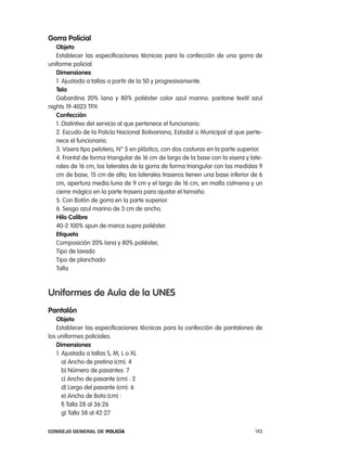 gorra policial
   objeto
   establecer las especificaciones técnicas para la confección de una gorra de
uniforme policial
   dimensiones
   1. ajustada a tallas a partir de la 50 y progresivamente.
   tela
   Gabardina 20% lana y 80% poliéster color azul marino. pantone textil azul
nights 19-4023 tpX
   confección
   1. Distintivo del servicio al que pertenece el funcionario.
   2. escudo de la policía nacional Bolivariana, estadal o Municipal al que perte-
   nece el funcionario.
   3. Visera tipo pelotero, n° 5 en plástico, con dos costuras en la parte superior.
   4. Frontal de forma triangular de 16 cm de largo de la base con la visera y late-
   rales de 16 cm, los laterales de la gorra de forma triangular con las medidas 9
   cm de base, 15 cm de alto; los laterales traseros tienen una base inferior de 6
   cm, apertura media luna de 9 cm y el largo de 16 cm, en malla colmena y un
   cierre mágico en la parte trasera para ajustar el tamaño.
   5. con Botón de gorra en la parte superior.
   6. Sesgo azul marino de 3 cm de ancho.
   Hilo calibre
   40-2 100% spun de marca supra poliéster.
   etiqueta
   composición 20% lana y 80% poliéster,
   tipo de lavado
   tipo de planchado
   talla



uniformes de aula de la unes
pantalón
   objeto
   establecer las especificaciones técnicas para la confección de pantalones de
los uniformes policiales.
   dimensiones
   1. ajustada a tallas S, M, l o Xl
      a) ancho de pretina (cm): 4
      b) número de pasantes: 7
      c) ancho de pasante (cm) : 2
      d) largo del pasante (cm): 6
      e) ancho de Bota (cm) :
      f) talla 28 al 36:26
      g) talla 38 al 42:27

Consejo General de PoliCía                                                       143
 
