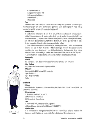 h) talla 44 al 46:28
                        i) largo mínimo (cm) 110
                        j) número de bolsillos 4
                        k) Delanteros 2
                        l) traseros 2
                     tela
                     Dacrón lana cuya composición es de 20% lana y 80% poliéster y con un liga-
                   mento sarga 2/1 en color azul marino pantone textil azul nights 19-4023 tpX y
                   dacrón lana 45% lana y 55% poliéster tafetán 1/1.
                     confección
                     1. los bolsillos delanteros (2) son de 18 cm., en forma vertical y 30 cm de profun-
                     didad Y los posteriores (2) horizontales de 12 cm. de ancho, doble vista de 0.5 cm
                     c/u, ubicados a 7 cm del borde inferior de la pretina y de 16 cm de profundidad,
                     en el bolsillo derecho lleva una trabilla de 1 cm. De ancho que servirá de ojal.
                     2. los pasantes (7) serán distribuidos según las tallas.
                     3. en la pretina se colocará un broche de metal para cerrar. Usará un ajustador
                     interno con ojal de 4 cm de ancho y 4.5 cm de largo, ubicado debajo del broche
                     metálico del lado derecho a 1 cm del borde inferior de la pretina lleva cierre
                     metálico de 20 cm de largo. ruedo a la altura del borde del tacón del zapato
                     4. el pantalón en el caso de las femeninas no lleva bolsillos delanteros
                     accesorios
                     Botón
                     De pasta de 3 cm. de diámetro color similar a la tela y con 4 huecos
                     Hilo calibre
                     40-2 100% spun de marca supra poliéster.
                     etiqueta
                     composición 20% lana y 80% poliéster,
                     tipo de lavado
                     tipo de planchado
                     talla

                   camisa
                      objeto
                      establecer las especificaciones técnicas para la confección de camisas de los
                   uniformes policiales.
                      dimensiones
                      1. ajustada a tallas S, M, l o Xl
                      a) número de bolsillos: 2
                      b) número de charreteras.
                      tela
                      1. permalina 50%, poliéster 50% algodón.
                      a) color blanco, pantone textil Blanco 11-0602 tpX.
                      confección
                      1. la camisa es de manga corta con ruedo liso y en manga larga la medida del
uniforme de aula
     (unes)           largo es según la talla, el puño mide 7 cm de largo y 13 cm de ancho.

                   144                                                   Consejo General de PoliCía
 