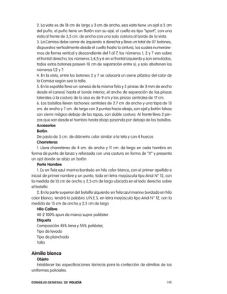 2. la vista es de 18 cm de largo y 3 cm de ancho, esa vista tiene un ojal a 5 cm
    del puño, el puño tiene un Botón con su ojal, el cuello es tipo “sport”, con una
    vista al frente de 3,5 cm. de ancho con una sola costura al borde de la vista.
    3. la camisa debe cerrar de izquierda a derecha y lleva un total de 07 botones,
    dispuestos verticalmente desde el cuello hasta la cintura, los cuales numerare-
    mos de forma vertical y descendiente del 1 al 7, los números 1, 2 y 7 van sobre
    el frontal derecho; los números 3,4,5 y 6 en el frontal izquierdo y son simulados,
    todos estos botones poseen 10 cm de separación entre sí, y solo abotonan los
    números 1,2 y 7.
    4. en la vista, entre los botones 2 y 7 se colocará un cierre plástico del color de
    la camisa según sea la talla.
    5. en la espalda lleva un canesú de la misma tela y 3 pinzas de 3 mm de ancho
    desde el canesú hasta el borde interior, el ancho de separación de las pinzas
    laterales a la costura de la sisa es de 9 cm y las pinzas centrales de 17 cm.
    6. los bolsillos llevan tachones centrales de 2.7 cm de ancho y una tapa de 13
    cm. de ancho y 7 cm. de largo con 3 puntas hacia abajo, con ojal y botón falsos
    con cierre mágico debajo de las tapas, con doble costura. al frente lleva 2 pin-
    zas que van desde el hombro hasta abajo pasando por debajo de los bolsillos.
    accesorios
    Botón
    De pasta de 3 cm. de diámetro color similar a la tela y con 4 huecos
    charreteras
    1. lleva charreteras de 4 cm. de ancho y 11 cm. de largo en cada hombro en
forma de punta de lanza y reforzada con una costura en forma de “X” y presenta
un ojal donde se aloja un botón.
    porta nombre
    1. es en tela azul marino bordado en hilo color blanco, con el primer apellido e
inicial de primer nombre y un punto, todo en letra mayúscula tipo arial n° 12, con
la medida de 13 cm de ancho y 2,5 cm de largo ubicada en el lado derecho sobre
el bolsillo.
    2. en la parte superior del bolsillo izquierdo en tela azul marino bordado en hilo
color blanco, tendrá la palabra U.n.e.S, en letra mayúscula tipo arial n° 12, con la
medida de 13 cm de ancho y 2,5 cm de largo
    Hilo calibre
    40-2 100% spun de marca supra poliéster.
    etiqueta
    composición 45% lana y 55% poliéster,
    tipo de lavado
    tipo de planchado
    talla

almilla blanca
   objeto
   establecer las especificaciones técnicas para la confección de almillas de los
uniformes policiales.

Consejo General de PoliCía                                                          145
 