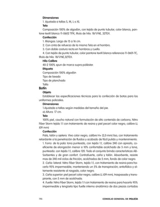 dimensiones
    1. ajustada a tallas S, M, l o Xl
    tela
    composición 100% de algodón, con tejido de punto tubular, color blanco, pan-
tone textil blanco 11-0602 tpX, título de hilo: 18/1/ne, 32teX.
    confección
    1. Mangas: largo de 15 a 16 cm.
    2. con cinta de refuerzo de la misma tela en el hombro.
    3. con doble costura recta en hombros y cuello.
    4. con tejido de punto tubular, color pantone textil blanco referencia 11-0601-tc,
título de hilo: 18/1/ne,32teX.
    Hilo calibre
    40-2 100% spun de marca supra poliéster.
    etiqueta
    composición 100% algodón
    tipo de lavado
    tipo de planchado
    talla
Botín
   objeto
   establecer las especificaciones técnicas para la confección de botas para los
uniformes policiales.
   dimensiones
   1.ajustada a tallas según medidas del tamaño del pie.
   a) altura: 17 cm.
   tela
   100% piel, caucho natural con formulación de alto contenido de carbono, nitro
Fiber Storm tejido 1:1 con tratamiento de resina y piel pecarí color negro, calibre ll
(09 mm)
   confección
   pala, talón y ojetera: Vivo color negro, calibre H+ (2,0 mm) liso, con tratamiento
retardante a la penetración de fluidos y acabado de fácil pulido y mantenimiento.
   1. Forro: de la pala: lona punteada, con tejido 1:1, calibre 240 con apresto, co-
   eficiente de elongación menor a 10% confortable acolchado de 5 mm y lona,
   punteada: con tejido 1:1, calibre 120. todo el conjunto brinda características aB-
   Sorbentes y de gran confort. contrafuerte, caña y talón: absorbente, resiste
   mas de 240 mil ciclos de fricción, acolchados de 5 mm, fondo de color negro.
   2. caña: lateral: nitro Fiber Storm, tejido 1:1, con tratamiento de resina para ha-
   cerlo 95% impermeable, manteniendo un 5% de transpiración; antiofídico y al-
   tamente resistente al rasgado, color negro.
   3. caña superior: piel pecarí color negro, calibre ll (09 mm), traspasada y trans-
   pirante, con 5 mm de acolchada.
   4. Fuelle: nitro Fiber Storm, tejido 1:1 con tratamiento de resina para hacerlo 95%
   impermeable y lengüeta tipo fuelle interno anatómico de dos piezas cortadas



146                                                    Consejo General de PoliCía
 