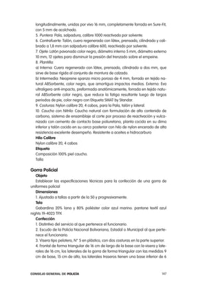longitudinalmente, unidas por vivo 16 mm, completamente forrada en Sure-Fit,
   con 5 mm de acolchado.
   5. puntera: pala, salpadura, calibre 1000 reactivado por solvente.
   6. contrafuerte: talón, cuero regenerado con látex, prensado, cilindrado y cali-
   brado a 1,8 mm con salpadura calibre 600, reactivado por solvente.
   7. ojete: latón pavonado color negro, diámetro interno 5 mm, diámetro externo
   10 mm; 12 ojetes para disminuir la presión del trenzado sobre el empeine.
   8. plantilla:
   a) interna: cuero regenerado con látex, prensado, cilindrado a dos mm, que
   sirve de base rígida al conjunto de montura de calzado.
   b) intermedia: neoprene spanzo micro poroso de 4 mm, forrado en tejido na-
   tural aBSorbente, color negro, que amortigua impactos medios. externo: eva
   ultraligera anti-impacto, preformada anatómicamente, forrada en tejido natu-
   ral aBSorbente color negro, que reduce la fatiga resultante luego de largos
   periodos de pie, color negro con etiqueta SWat by Standar.
   9. costuras: nylon calibre 20, 4 cabos, para la pala, talón y lateral.
   10. caucho con nitrilo: caucho natural con formulación de alto contenido de
   carbono, sistema de ensamblaje al corte por proceso de reactivación y vulca-
   nizado con cemento de contacto base poliuretano, planta cocida en su dima
   inferior y talón cocido en su cerco posterior con hilo de nylon encerado de alta
   resistencia excelente desempeño. resistente a aceites e hidrocarburo
   Hilo calibre
   nylon calibre 20, 4 cabos
   etiqueta
   composición 100% piel caucho.
   talla

gorra policial
   objeto
   establecer las especificaciones técnicas para la confección de una gorra de
uniformes policial
   dimensiones
   1. ajustada a tallas a partir de la 50 y progresivamente.
   tela
   Gabardina 20% lana y 80% poliéster color azul marino. pantone textil azul
nights 19-4023 tpX
   confección
   1. Distintivo del servicio al que pertenece el funcionario.
   2. escudo de la policía nacional Bolivariana, estadal o Municipal al que perte-
   nece el funcionario.
   3. Visera tipo pelotero, n° 5 en plástico, con dos costuras en la parte superior.
   4. Frontal de forma triangular de 16 cm de largo de la base con la visera y late-
   rales de 16 cm, los laterales de la gorra de forma triangular con las medidas 9
   cm de base, 15 cm de alto; los laterales traseros tienen una base inferior de 6



Consejo General de PoliCía                                                       147
 