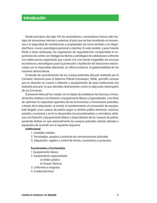 introducción



    Desde principios del siglo XXi las venezolanas y venezolanos hemos sido tes-
tigos de situaciones internas y externas al país que se han constituido en amena-
zas a la seguridad de instalaciones y propiedades así como también a la integri-
dad física, moral y psicológica personal y colectiva. en este sentido, y para hacerle
frente a estas amenazas, los organismos de seguridad han comprendido la im-
portancia de contar con inteligencia táctica y estratégica de calidad para enfrentar
una delincuencia organizada que cuenta con una fuente inagotable de recursos
económicos y tecnológicos para la promoción y facilitación de situaciones relacio-
nadas con la impunidad afectando, en última instancia, la gobernabilidad de las
naciones democráticas.
    el estudio de caracterización de los cuerpos policiales del país realizado por la
comisión nacional para la reforma policial (conarepol, 2006), permitió conocer
que la situación en cuanto a dotación y equipamiento de esas instituciones era
bastante precaria, lo que atentaba directamente contra el adecuado desempeño
de sus funciones.
    el presente Manual fue creado con el objeto de establecer las normas y proce-
dimientos relativos a la Dotación y equipamiento Básico y especializado, a los fines
de optimizar la capacidad operativa de las funcionarias y funcionarios policiales,
a través de la adquisición, el control, el mantenimiento y la renovación de equipos.
está dirigido a los cuerpos de policía según su ámbito político territorial: nacional,
estadal y municipal y en él se desarrollan los procedimientos y normativas relati-
vas a la Dotación y equipamiento Básico y especializado de los cuerpos de policía,
poniendo énfasis en que esencialmente los cuerpos policiales estarán dotados y
equipados de acuerdo con el siguiente esquema:
    institucional
          1. Unidades móviles.
          2. tecnologías, equipos y protocolo de comunicaciones policiales.
          3. adquisición, registro y control de armas, municiones y accesorios.

        Funcionarias y Funcionarios
        1. equipamiento básico.
        2. equipamiento especializado:
                a) orden público
                b) Grupos tácticos
        3. Uniformes e insignias.
        4. credencial única.




Consejo General de PoliCía                                                          13
 