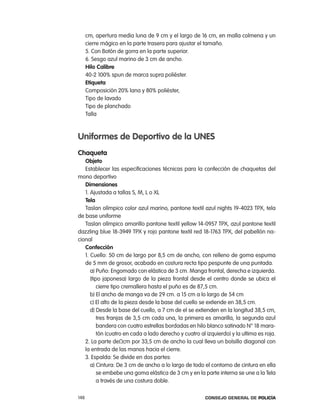 cm, apertura media luna de 9 cm y el largo de 16 cm, en malla colmena y un
      cierre mágico en la parte trasera para ajustar el tamaño.
      5. con Botón de gorra en la parte superior.
      6. Sesgo azul marino de 3 cm de ancho.
      Hilo calibre
      40-2 100% spun de marca supra poliéster.
      etiqueta
      composición 20% lana y 80% poliéster,
      tipo de lavado
      tipo de planchado
      talla



uniformes de deportivo de la unes
chaqueta
   objeto
   establecer las especificaciones técnicas para la confección de chaquetas del
mono deportivo
   dimensiones
   1. ajustada a tallas S, M, l o Xl
   tela
   taslan olímpico color azul marino, pantone textil azul nights 19-4023 tpX, tela
de base uniforme
   taslan olímpico amarillo pantone textil yellow 14-0957 tpX, azul pantone textil
dazzling blue 18-3949 tpX y rojo pantone textil red 18-1763 tpX, del pabellón na-
cional
   confección
   1. cuello: 50 cm de largo por 8,5 cm de ancho, con relleno de goma espuma
   de 5 mm de grosor, acabado en costura recta tipo pespunte de una puntada.
      a) puño: engomado con elástica de 3 cm. Manga frontal, derecha e izquierda.
      (tipo japonesa) largo de la pieza frontal desde el centro donde se ubica el
          cierre tipo cremallera hasta el puño es de 87,5 cm.
      b) el ancho de manga va de 29 cm. a 15 cm a lo largo de 54 cm
      c) el alto de la pieza desde la base del cuello se extiende en 38,5 cm.
      d) Desde la base del cuello, a 7 cm de el se extienden en la longitud 38,5 cm,
          tres franjas de 3,5 cm cada una, la primera es amarilla, la segunda azul
          bandera con cuatro estrellas bordadas en hilo blanco satinado n° 18 mara-
          tón (cuatro en cada a lado derecho y cuatro al izquierdo) y la ultima es roja.
   2. la parte deΩcm por 33,5 cm de ancho la cual lleva un bolsillo diagonal con
   la entrada de las manos hacia el cierre.
   3. espalda: Se divide en dos partes:
      a) cintura: De 3 cm de ancho a lo largo de todo el contorno de cintura en ella
          se embebe una goma elástica de 3 cm y en la parte interna se une a la tela
          a través de una costura doble.

148                                                     Consejo General de PoliCía
 