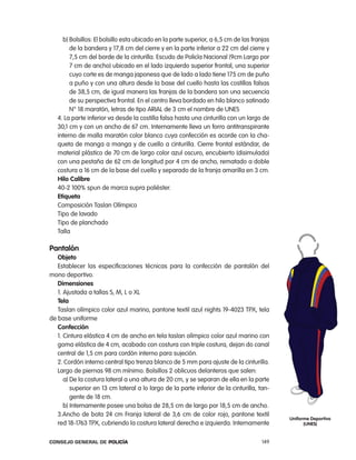 b) Bolsillos: el bolsillo esta ubicado en la parte superior, a 6,5 cm de las franjas
        de la bandera y 17,8 cm del cierre y en la parte inferior a 22 cm del cierre y
        7,5 cm del borde de la cinturilla. escudo de policía nacional (9cm largo por
        7 cm de ancho) ubicado en el lado izquierdo superior frontal, una superior
        cuyo corte es de manga japonesa que de lado a lado tiene 175 cm de puño
        a puño y con una altura desde la base del cuello hasta las costillas falsas
        de 38,5 cm, de igual manera las franjas de la bandera son una secuencia
        de su perspectiva frontal. en el centro lleva bordado en hilo blanco satinado
        n° 18 maratón, letras de tipo arial de 3 cm el nombre de UneS
   4. la parte inferior va desde la costilla falsa hasta una cinturilla con un largo de
   30,1 cm y con un ancho de 67 cm. internamente lleva un forro antitranspirante
   interno de malla maratón color blanco cuya confección es acorde con la cha-
   queta de manga a manga y de cuello a cinturilla. cierre frontal estándar, de
   material plástico de 70 cm de largo color azul oscuro, encubierto (disimulado)
   con una pestaña de 62 cm de longitud por 4 cm de ancho, rematado a doble
   costura a 16 cm de la base del cuello y separado de la franja amarilla en 3 cm.
   Hilo calibre
   40-2 100% spun de marca supra poliéster.
   etiqueta
   composición taslan olímpico
   tipo de lavado
   tipo de planchado
   talla

pantalón
   objeto
   establecer las especificaciones técnicas para la confección de pantalón del
mono deportivo.
   dimensiones
   1. ajustada a tallas S, M, l o Xl
   tela
   taslan olímpico color azul marino, pantone textil azul nights 19-4023 tpX, tela
de base uniforme
   confección
   1. cintura elástica 4 cm de ancho en tela taslan olímpico color azul marino con
   goma elástica de 4 cm, acabado con costura con triple costura, dejan do canal
   central de 1,5 cm para cordón interno para sujeción.
   2. cordón interno central tipo trenza blanco de 5 mm para ajuste de la cinturilla.
   largo de piernas 98 cm mínimo. Bolsillos 2 oblicuos delanteros que salen:
      a) De la costura lateral a una altura de 20 cm, y se separan de ella en la parte
         superior en 13 cm lateral a lo largo de la parte inferior de la cinturilla, tan-
         gente de 18 cm.
      b) internamente posee una bolsa de 28,5 cm de largo por 18,5 cm de ancho.
   3.ancho de bota 24 cm Franja lateral de 3,6 cm de color rojo, pantone textil
                                                                                            uniforme deportivo
   red 18-1763 tpX, cubriendo la costura lateral derecha e izquierda. internamente                (unes)


Consejo General de PoliCía                                                           149
 
