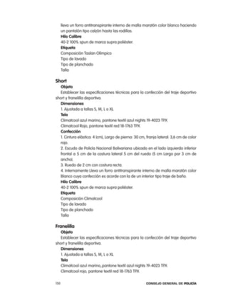 lleva un forro antitranspirante interno de malla maratón color blanco haciendo
      un pantalón tipo calzón hasta las rodillas.
      Hilo calibre
      40-2 100% spun de marca supra poliéster.
      etiqueta
      composición taslan olímpico
      tipo de lavado
      tipo de planchado
      talla

short
   objeto
   establecer las especificaciones técnicas para la confección del traje deportivo
short y franelilla deportiva.
   dimensiones
   1. ajustada a tallas S, M, l o Xl
   tela
   climatcool azul marino, pantone textil azul nights 19-4023 tpX
   climatcool rojo, pantone textil red 18-1763 tpX
   confección
   1. cintura elástica: 4 (cm), largo de pierna: 30 cm, franja lateral: 3,6 cm de color
   rojo.
   2. escudo de policía nacional Bolivariana ubicado en el lado izquierdo inferior
   frontal a 5 cm de la costura lateral 5 cm del ruedo (5 cm largo por 3 cm de
   ancho).
   3. ruedo de 2 cm con costura recta.
   4. internamente lleva un forro antitranspirante interno de malla maratón color
   Blanco cuya confección es acorde con la de un interior tipo traje de baño.
   Hilo calibre
   40-2 100% spun de marca supra poliéster.
   etiqueta
   composición climatcool
   tipo de lavado
   tipo de planchado
   talla

Franelilla
   objeto
   establecer las especificaciones técnicas para la confección del traje deportivo
short y franelilla deportiva.
   dimensiones
   1. ajustada a tallas S, M, l o Xl
   tela
   climatcool azul marino,.pantone textil azul nights 19-4023 tpX
   climatcool rojo, pantone textil red 18-1763 tpX

150                                                     Consejo General de PoliCía
 