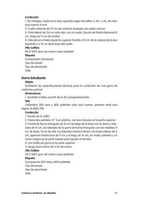 confección
   1. Sin mangas, ruedo en la sisa, ajustada según las tallas: S, M, l o Xl, de color
   azul marino 4 (cm).
   2. cuello redondo de 57 cm de contorno acabado con doble costura.
   3. cinta lateral de 3,6 cm color rojo, con un cuello. escudo de policía nacional (5
   cm. largo por 3 cm de ancho)
   4. Ubicado en el lado izquierdo superior frontal, a 15 cm de la costura de la sisa
   izquierda y a 16 cm de la base del cuello.
   Hilo calibre
   40-2 100% spun de marca supra poliéster.
   etiqueta
   composición climatcool
   tipo de lavado
   tipo de planchado
   talla

gorra estudiante
   objeto
   establecer las especificaciones técnicas para la confección de una gorra de
uniformes policial
   dimensiones
   1. ajustada a tallas a partir de la 50 y progresivamente.
   tela
   Gabardina 20% lana y 80% poliéster color azul marino. pantone textil azul
nights 19-4023 tpX
   confección
   1. escudo de la UneS.
   2. Visera tipo pelotero, n° 5 en plástico, con dos costuras en la parte superior.
   3. Frontal de forma triangular de 16 cm de largo de la base con la visera y late-
   rales de 16 cm, los laterales de la gorra de forma triangular con las medidas 9
   cm de base, 15 cm de alto; los laterales traseros tienen una base inferior de 6
   cm, apertura media luna de 9 cm y el largo de 16 cm, en malla colmena y un
   cierre mágico en la parte trasera para ajustar el tamaño.
   4. con botón de gorra en la parte superior.
   5. Sesgo azul marino de 3 cm de ancho.
   Hilo calibre
   40-2 100% spun de marca supra poliéster.
   etiqueta
   composición 20% lana y 80% poliéster,
   tipo de lavado
   tipo de planchado
   talla




Consejo General de PoliCía                                                         151
 