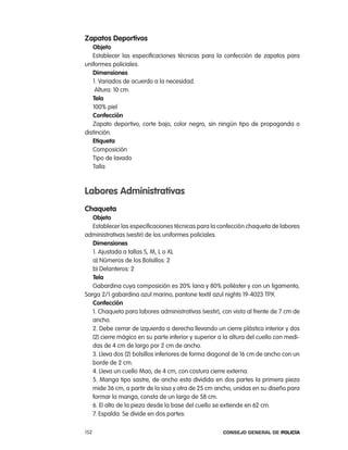 zapatos deportivos
   objeto
   establecer las especificaciones técnicas para la confección de zapatos para
uniformes policiales.
   dimensiones
   1. Variados de acuerdo a la necesidad.
    altura: 10 cm.
   tela
   100% piel
   confección
   Zapato deportivo, corte bajo, color negro, sin ningún tipo de propaganda o
distinción.
   etiqueta
   composición
   tipo de lavado
   talla



labores administrativas
chaqueta
   objeto
   establecer las especificaciones técnicas para la confección chaqueta de labores
administrativas (vestir) de los uniformes policiales.
   dimensiones
   1. ajustada a tallas S, M, l o Xl
   a) números de los Bolsillos: 2
   b) Delanteros: 2
   tela
   Gabardina cuya composición es 20% lana y 80% poliéster y con un ligamento,
Sarga 2/1 gabardina azul marino, pantone textil azul nights 19-4023 tpX
   confección
   1. chaqueta para labores administrativas (vestir), con vista al frente de 7 cm de
   ancho.
   2. Debe cerrar de izquierda a derecha llevando un cierre plástico interior y dos
   (2) cierre mágico en su parte inferior y superior a la altura del cuello con medi-
   das de 4 cm de largo por 2 cm de ancho.
   3. lleva dos (2) bolsillos inferiores de forma diagonal de 16 cm de ancho con un
   borde de 2 cm.
   4. lleva un cuello Mao, de 4 cm, con costura cierre externa.
   5. Manga tipo sastre, de ancho esta dividida en dos partes la primera pieza
   mide 36 cm, a partir de la sisa y otra de 25 cm ancho, unidas en su diseño para
   formar la manga, consta de un largo de 58 cm.
   6. el alto de la pieza desde la base del cuello se extiende en 62 cm.
   7. espalda: Se divide en dos partes:

152                                                   Consejo General de PoliCía
 