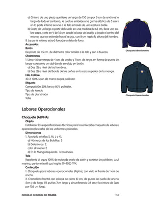 a) cintura de una pieza que tiene un largo de 130 cm por 5 cm de ancho a lo
         largo de todo el contorno, la cual se embebe una goma elástica de 5 cm y
         en la parte interna se une a la tela a través de una costura doble.
      b) costa de un largo a partir del cuello en una medida de 63 cm, lleva una so-
         bre capa, corte en V de 15 cm desde la base del cuello y desde el centro del
         mismo, que se extiende hasta la sisa, con 8 cm hasta la altura del hombro.
   8. la parte interna estará forrada en tela de forro.
   accesorios
   Botón
                                                                                        chaqueta administrativa
   De pasta de 1.5 cm. de diámetro color similar a la tela y con 4 huecos
   charreteras
   1. lleva 4 charreteras de 4 cm. de ancho y 11 cm. de largo, en forma de punta de
   lanza y presenta un ojal donde se aloja un botón.
      a) Dos (2) a nivel de los hombros.
      b) Dos (2) a nivel del borde de los puños en la cara superior de la manga.
   Hilo calibre
   40-2 100% spun de marca supra poliéster.
   etiqueta
   composición 20% lana y 80% poliéster,
   tipo de lavado
   tipo de planchado                                                                    chaqueta operacionales
   talla



labores operacionales
chaqueta (alpHa)
  objeto
  establecer las especificaciones técnicas para la confección chaqueta de labores
operacionales (alfa) de los uniformes policiales.
  dimensiones
  1. ajustada a tallas S, M, l o Xl
     a) números de los Bolsillos: 5
     b) Delanteros: 2.
     c) en el interior 2
     d) en la Manga izquierda. 1 con anexo.
  tela
  repelente al agua 100% de nylon de vuelo de satén y exterior de poliéster, azul
marino, pantone textil azul nights 19-4023 tpX.
  confección
  1. chaqueta para labores operacionales (alpha), con vista al frente de 1 cm de
  ancho.
  2. cremallera frontal con solapa de cierre 61 cm, de punto de cuello de ancho
  5cm y de largo 59, puños 7cm largo y circunferencia 34 cm y la cintura de 7cm
  por 105 cm largo.

Consejo General de PoliCía                                                        153
 