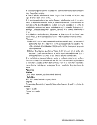 3. Debe cerrar por el centro, llevando una cremallera metálica con corredera
   para chaqueta reversible.
   4. lleva 2 bolsillos inferiores de forma diagonal de 17 cm de ancho, con una
   tapa de ancho de 6 cm de ancho.
   5. en su manga izquierda tipo sastre, lleva un bolsillo externo de 12 cm, con-
   tando la cremallera metálica visible, a su vez dos bolsillos porta lapiceros de
   6 cm de ancho, dividido cada uno en 3cm cada uno. Ubicado en el centro de
   este bolsillo cuenta con un anexo porta lapicero con 4 espacios de 6 cm por 12
   de largo. con capacidad para 4 lapiceros, ubicado de la costura del hombro a
   15 cm.
   6. en el lado izquierdo a la altura del pectoral se debe ubicar: el escudo del cuer-
   po de policía, a 18 cm de la base del cuello y 7.5 cm de la cremallera central.
   7. espalda:
      a) Desde la base del cuello se extiende en 65 cm y en el centro con letras arial
         de tamaño: 4 cm debe ir bordado en hilo blanco satinado, las palabras po-
         licÍa nacional BoliVariana, eStaDal o MUnicipal de acuerdo al ámbito
         de competencia.
      b) cintura de una pieza que tiene un largo de 130 cm por 5 cm de ancho a lo
         largo de todo el contorno, la cual se embebe una goma elástica de 5 cm y
         en la parte interna se une a la tela a través de una costura doble.
   8. la parte interna es acolchada con guata, la cual esta cubierta con un forro
   de color anaranjado (fosforescente), con dos (2) bolsillos trasversos paralelos a
   la cremallera ubicados a 14 cm de la cintura y 2 cm de la cremallera y cerrados
   con un broche central y con un largo de 17 cm, y una bolsa de profundidad de
   22 cm.
   accesorios
   Broches
   De 1.5 cm de diámetro, de color similar a la tela.
   Hilo calibre
   40-2 100% spun de marca supra poliéster.
   etiqueta
   composición: repelente al agua 100% de nylon de vuelo de satén y exterior de
poliéster
   tipo de lavado
   tipo de planchado
   talla




154                                                    Consejo General de PoliCía
 