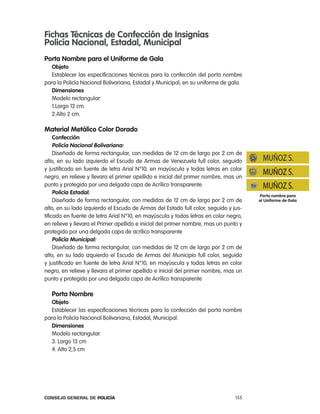 Fichas técnicas de confección de insignias
policía nacional, estadal, municipal
porta nombre para el uniforme de gala
   objeto
   establecer las especificaciones técnicas para la confección del porta nombre
para la policía nacional Bolivariana, estadal y Municipal, en su uniforme de gala.
   dimensiones
   Modelo rectangular:
   1.largo 12 cm.
   2.alto 2 cm.

material metálico color dorado
     confección
     policía nacional Bolivariana:
     Diseñado de forma rectangular, con medidas de 12 cm de largo por 2 cm de
alto, en su lado izquierdo el escudo de armas de Venezuela full color, seguido          MUÑOZ S.
y justificado en fuente de letra arial n°10, en mayúscula y todas letras en color
negro, en relieve y llevara el primer apellido e inicial del primer nombre, mas un
                                                                                       MUÑOZ S.
punto y protegido por una delgada capa de acrílico transparente                        MUÑOZ S.
     policía estadal:                                                                 porta nombre para
     Diseñado de forma rectangular, con medidas de 12 cm de largo por 2 cm de         el uniforme de gala
alto, en su lado izquierdo el escudo de armas del estado full color, seguido y jus-
tificado en fuente de letra arial n°10, en mayúscula y todas letras en color negro,
en relieve y llevara el primer apellido e inicial del primer nombre, mas un punto y
protegido por una delgada capa de acrílico transparente
     policía municipal:
     Diseñado de forma rectangular, con medidas de 12 cm de largo por 2 cm de
alto, en su lado izquierdo el escudo de armas del Municipio full color, seguido
y justificado en fuente de letra arial n°10, en mayúscula y todas letras en color
negro, en relieve y llevara el primer apellido e inicial del primer nombre, mas un
punto y protegido por una delgada capa de acrílico transparente

   porta nombre
   objeto
   establecer las especificaciones técnicas para la confección del porta nombre
para la policía nacional Bolivariana, estadal, Municipal.
   dimensiones
   Modelo rectangular:
   3. largo 13 cm
   4. alto 2,5 cm




Consejo General de PoliCía                                                      155
 