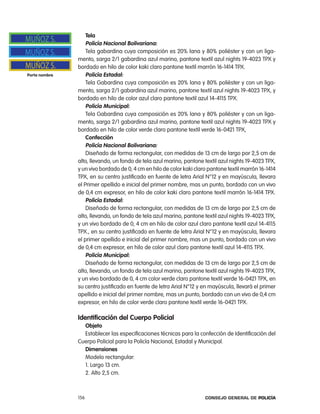 tela
                   policía nacional Bolivariana:
                   tela gabardina cuya composición es 20% lana y 80% poliéster y con un liga-
               mento, sarga 2/1 gabardina azul marino, pantone textil azul nights 19-4023 tpX y
               bordado en hilo de color kaki claro pantone textil marrón 16-1414 tpX.
porta nombre       policía estadal:
                   tela Gabardina cuya composición es 20% lana y 80% poliéster y con un liga-
               mento, sarga 2/1 gabardina azul marino, pantone textil azul nights 19-4023 tpX, y
               bordado en hilo de color azul claro pantone textil azul 14-4115 tpX.
                   policía municipal:
                   tela Gabardina cuya composición es 20% lana y 80% poliéster y con un liga-
               mento, sarga 2/1 gabardina azul marino, pantone textil azul nights 19-4023 tpX y
               bordado en hilo de color verde claro pantone textil verde 16-0421 tpX,
                   confección
                   policía nacional Bolivariana:
                   Diseñado de forma rectangular, con medidas de 13 cm de largo por 2,5 cm de
               alto, llevando, un fondo de tela azul marino, pantone textil azul nights 19-4023 tpX,
               y un vivo bordado de 0, 4 cm en hilo de color kaki claro pantone textil marrón 16-1414
               tpX, en su centro justificado en fuente de letra arial n°12 y en mayúscula, llevara
               el primer apellido e inicial del primer nombre, mas un punto, bordado con un vivo
               de 0,4 cm expresor, en hilo de color kaki claro pantone textil marrón 16-1414 tpX.
                   policía estadal:
                   Diseñado de forma rectangular, con medidas de 13 cm de largo por 2,5 cm de
               alto, llevando, un fondo de tela azul marino, pantone textil azul nights 19-4023 tpX,
               y un vivo bordado de 0, 4 cm en hilo de color azul claro pantone textil azul 14-4115
               tpX., en su centro justificado en fuente de letra arial n°12 y en mayúscula, llevara
               el primer apellido e inicial del primer nombre, mas un punto, bordado con un vivo
               de 0,4 cm expresor, en hilo de color azul claro pantone textil azul 14-4115 tpX.
                   policía municipal:
                   Diseñado de forma rectangular, con medidas de 13 cm de largo por 2,5 cm de
               alto, llevando, un fondo de tela azul marino, pantone textil azul nights 19-4023 tpX,
               y un vivo bordado de 0, 4 cm color verde claro pantone textil verde 16-0421 tpX, en
               su centro justificado en fuente de letra arial n°12 y en mayúscula, llevará el primer
               apellido e inicial del primer nombre, mas un punto, bordado con un vivo de 0,4 cm
               expresor, en hilo de color verde claro pantone textil verde 16-0421 tpX.

               identificación del cuerpo policial
                 objeto
                 establecer las especificaciones técnicas para la confección de identificación del
               cuerpo policial para la policía nacional, estadal y Municipal.
                 dimensiones
                 Modelo rectangular:
                 1. largo 13 cm.
                 2. alto 2,5 cm.



               156                                                    Consejo General de PoliCía
 