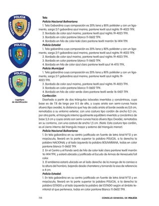 tela
                       policía nacional Bolivariana
                       1. tela Gabardina cuya composición es 20% lana y 80% poliéster y con un liga-
                    mento, sarga 2/1 gabardina azul marino, pantone textil azul nights 19-4023 tpX.
                       2. Bordado de color azul marino, pantone textil azul nights 19-4023 tpX.
                       3. Bordado en color pantone blanco 11-0602 tpX.
                       4. Bordado en hilo de color kaki claro pantone textil marrón 16-1414 tpX
                       policía estadal
                       1. tela gabardina cuya composición es 20% lana y 80% poliéster y con un liga-
                    mento, sarga 2/1 gabardina azul marino, pantone textil azul nights 19-4023 tpX.
                       2. Bordado de color azul marino, pantone textil azul nights 19-4023 tpX.
                       3. Bordado en color pantone blanco 11-0602 tpX.
                       4. Bordado en hilo de color azul claro pantone textil azul 14-4115 tpX,
                       policía municipal
                       1. tela gabardina cuya composición es 20% lana y 80% poliéster y con un liga-
                    mento, sarga 2/1 gabardina azul marino, pantone textil azul nights 19-
                    4023 tpX.
                       2. Bordado de color azul marino, pantone textil azul nights 19-4023 tpX.
                       3. Bordado en color pantone blanco 11-0602 tpX.
                       4. Bordado en hilo de color verde claro pantone textil verde 16-0421 tpX
                       confección
    logotipos          Diseñado a partir de dos triángulos isósceles invertidos y concéntricos, cuya
de identificación
                    base es de 7.8 de largo por 8.5 de alto, y cuyas arista son semi-curvas hacia
                    afuera (tipo ovoide), la distancia que hay de cada arista al borde ovoide es 0,8 cm,
                    rematados a su entorno exterior, con una costura tipo cordón de ancho 0,3 cm,
                    por otra parte, el triangulo interno igualmente equilátero invertido y concéntrico de
                    base 5,3 cm y cuyas arista son semi-curvas hacia afuera (tipo ovoide), rematados
                    en su contorno, con una costura de ancho 1,5 cm. (nota: esta costura tipo cordón,
                    es el cierre interno del triangulo mayor y externo del triangulo menor).
                       policía nacional Bolivariana:
                       1. en tela gabardina en su centro justificado en fuente de letra arial n°12 y en
                       mayúscula, llevará en la parte superior la palabra policia, a la derecha la
                       palabra nacional y al lado izquierdo la palabra BoliVariana, todas en color
                       pantone blanco 11-0602 tpX
                       2. en el centro y el Fondo será de hilo de color kaki claro pantone textil marrón
                       16-1414 tpX, y estará ubicado y justificado el escudo de armas de Venezuela full
                       color.
                       3. el emblema estará ubicado en el lado derecho de la manga de la camisa a
                       la altura del hombro, bajando desde charretera y tomando la sisa de referencia
                       a 4 cm.
                       policía estadal:
                       1. en tela gabardina en su centro justificado en fuente de letra arial n°12 y en
                       mayúscula, llevará en la parte superior la palabra policia, a la derecha la
                       palabra eStaDo y al lado izquierdo la palabra del eStaDo según el ámbito te-
                       rritorial al que pertenece, todas en color pantone Blanco 11-0602 tpX

                    158                                                   Consejo General de PoliCía
 