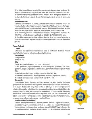 2. en el centro y el fondo será de hilo de color azul claro pantone textil azul 14-
   4115 tpX, y estará ubicado y justificado el escudo de armas del estado full color.
   3. el emblema estará ubicado en el lado derecho de la manga de la camisa a
   la altura del hombro, bajando desde charretera y tomando la sisa de referencia
   a 4 cm.
   policía municipal:
   1. en tela gabardina en su centro justificado en fuente de letra arial n°12 y en
   mayúscula, llevará en la parte superior la palabra policia, a la derecha la pa-
   labra MUnicipio y al lado izquierdo la palabra del MUnicipio según el ámbito
   territorial al que pertenece, todas en color pantone blanco 11-0602 tpX
   2. en el centro y el Fondo será de hilo de color azul claro pantone textil azul 14-
   4115 tpX, y estará ubicado y justificado el eScUDo de MUnicipio full color.
   3. el emblema estará ubicado en el lado derecho de la manga de la camisa a
   la altura del hombro, bajando desde charretera y tomando la sisa de referencia
   a 4 cm.

placa policial
   objeto
   establecer las especificaciones técnicas para la confección de placa policial
para la policía nacional Bolivariana, estatal y Municipal
   dimensiones
   1.largo 7,8 cm.
   2.alto 7,8 cm.
   tela
   policía nacional Bolivariana, nacional y Municipal.
   1. tela gabardina cuya composición es 20% lana y 80% poliéster y con un li-
   gamento, sarga 2/1 gabardina azul marino, pantone textil azul nights 19-4023
   tpX.
   2. Bordado en hilo dorado. (gold) pantone textil 15-0927tpX.
   3. Bordado climatcool azul marino,.pantone textil azul nights 19-4023 tpX
   4. Bordado climatcool rojo, pantone textil red 18-1763 tpX
   confección
   Diseñada en forma de rosa Marina o estrella de ocho puntas, de forma
geométrica, que representa el octagrama, centrado por dos círculos concéntricos,
el de afuera de base 0,8 cm y el del centro es 2,8 cm, a su alrededor por afuera
estarán ubicadas las ocho (8) puntas, las cuales tendrán una medida de 1,5 cm de
altura cada una y entre una y otra punta, se incluirán 9 adicionales de diferentes
medidas en forma descendente hasta la puntas cinco y la seis con medidas de
0,6 cm en su centro y forma ascendentes a partir de la punta siete hasta la nueve,
tomando como referencia la medida inicial de 1,5 cm.
   policía nacional Bolivariana:
   1. Sobre la tela gabardina, azul marino, pantone textil azul nights 19-4023 tpX.,
   bordado en su primer circulo concéntrico, se bordara una franja en hilo de color
   climatcool azul marino, pantone textil azul nights 19-4023 tpX y en el centro de
                                                                                          placa policial
   la franja y justificado, en fuente de letra arial n°12 y en mayúscula, llevará en la

Consejo General de PoliCía                                                          159
 