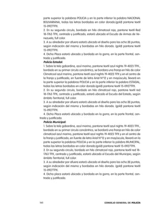 parte superior la palabras policia y en la parte inferior la palabra nacional
   BoliVariana, todas las letras bordadas en color dorado.(gold) pantone textil
   15-0927tpX.
   2. en su segundo circulo, bordado en hilo climatcool rojo, pantone textil red
   18-1763 tpX, centrado y justificado, estará ubicado el escudo de armas de Ve-
   nezuela, full color.
   3. a su alrededor por afuera estará ubicado el diseño para las ocho (8) puntas,
   según indicación del mismo y bordadas en hilo dorado. (gold) pantone textil
   15-0927tpX.
   4. Dicha placa estará ubicado y bordada en la gorra, en la parte frontal, cen-
   trada y justificada.
   policía estadal:
   1. Sobre la tela gabardina, azul marino, pantone textil azul nights 19-4023 tpX.,
   bordado en su primer circulo concéntrico, se bordara una franja en hilo de color
   climatcool azul marino, pantone textil azul nights 19-4023 tpX y en el centro de
   la franja y justificado, en fuente de letra arial n°12 y en mayúscula, llevará en
   la parte superior la palabras policia y en la parte inferior la palabra eStaDal,
   todas las letras bordadas en color dorado.(gold) pantone textil 15-0927tpX.
   2. en su segundo circulo, bordado en hilo climatcool rojo, pantone textil red
   18-1763 tpX, centrado y justificado, estará ubicado el escudo del estado, según
   ámbito territorial, full color.
   3. a su alrededor por afuera estará ubicado el diseño para las ocho (8) puntas,
   según indicación del mismo y bordadas en hilo dorado. (gold) pantone textil
   15-0927tpX.
   4. Dicha placa estará ubicado y bordada en la gorra, en la parte frontal, cen-
trada y justificada.
   policía municipal:
   1. Sobre la tela gabardina, azul marino, pantone textil azul nights 19-4023 tpX.,
   bordado en su primer circulo concéntrico, se bordará una franja en hilo de color
   climatcool azul marino, pantone textil azul nights 19-4023 tpX y en el centro de
   la franja y justificado, en fuente de letra arial n°12 y en mayúscula, llevará en la
   parte superior la palabras policia y en la parte inferior la palabra MUnicipal,
   todas las letras bordadas en color dorado.(gold) pantone textil 15-0927tpX.
   2. en su segundo circulo, bordado en hilo climatcool rojo, pantone textil red 18-
   1763 tpX, centrado y justificado, estará ubicado el escudo del Municipio, según
   ámbito territorial, full color.
   3. a su alrededor por afuera estará ubicado el diseño para las ocho (8) puntas,
   según indicación del mismo y bordadas en hilo dorado. (gold) pantone textil
   15-0927tpX.
   4. Dicha placa estará ubicado y bordada en la gorra, en la parte frontal, cen-
   trada y justificada.




160                                                     Consejo General de PoliCía
 