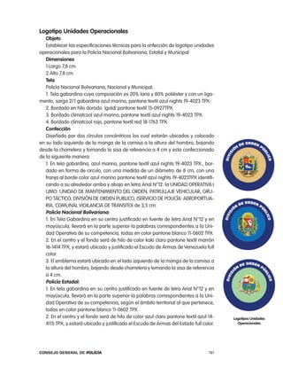 logotipo unidades operacionales
   objeto
   establecer las especificaciones técnicas para la onfección de logotipo unidades
operacionales para la policía nacional Bolivariana, estatal y Municipal
   dimensiones
   1.largo 7,8 cm.
   2.alto 7,8 cm.
   tela
   policía nacional Bolivariana, nacional y Municipal.
   1. tela gabardina cuya composición es 20% lana y 80% poliéster y con un liga-
mento, sarga 2/1 gabardina azul marino, pantone textil azul nights 19-4023 tpX.
   2. Bordado en hilo dorado. (gold) pantone textil 15-0927tpX.
   3. Bordado climatcool azul marino,.pantone textil azul nights 19-4023 tpX.
   4. Bordado climatcool rojo, pantone textil red 18-1763 tpX.
   confección
   Diseñado por dos círculos concéntricos los cual estarán ubicados y colocado
en su lado izquierdo de la manga de la camisa a la altura del hombro, bajando
desde la charretera y tomando la sisa de referencia a 4 cm y esta confeccionado
de la siguiente manera:
   1. en tela gabardina, azul marino, pantone textil azul nights 19-4023 tpX., bor-
   dado en forma de circulo, con una medida de un diámetro de 8 cm, con una
   franja al borde color azul marino pantone textil azul nights 19-4023tpX identifi-
   cando a su alrededor arriba y abajo en letra arial n°12: la UniDaD operatiVa:(
   UMo: UniDaD De ManteniMiento Del orDen, patrUllaJe VeHicUlar, GrU-
   po táctico, DiViSiÓn De orDen pUBlico, (SerVicio De policÍa: aeroportUa-
   ria, coMUnal ViGilancia De tranSito) de 3,5 cm.
   policía nacional Bolivariana:
   1. en tela Gabardina en su centro justificado en fuente de letra arial n°12 y en
   mayúscula, llevará en la parte superior la palabras correspondientes a la Uni-
   dad operativa de su competencia, todas en color pantone blanco 11-0602 tpX
   2. en el centro y el fondo será de hilo de color kaki claro pantone textil marrón
   16-1414 tpX, y estará ubicado y justificado el escudo de armas de Venezuela full
   color.
   3. el emblema estará ubicado en el lado izquierdo de la manga de la camisa a
   la altura del hombro, bajando desde charretera y tomando la sisa de referencia
   a 4 cm.
   policía estadal:
   1. en tela gabardina en su centro justificado en fuente de letra arial n°12 y en
   mayúscula, llevará en la parte superior la palabras correspondientes a la Uni-
   dad operativa de su competencia, según el ámbito territorial al que pertenece,
   todas en color pantone blanco 11-0602 tpX
   2. en el centro y el fondo será de hilo de color azul claro pantone textil azul 14-   logotipos unidades
   4115 tpX, y estará ubicado y justificado el escudo de armas del estado full color.      operacionales




Consejo General de PoliCía                                                         161
 