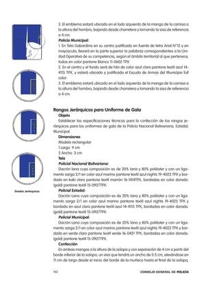 3. el emblema estará ubicado en el lado izquierdo de la manga de la camisa a
                           la altura del hombro, bajando desde charretera y tomando la sisa de referencia
                           a 4 cm.
                           policía municipal:
                           1. en tela Gabardina en su centro justificado en fuente de letra arial n°12 y en
                           mayúscula, llevará en la parte superior la palabras correspondientes a la Uni-
                           dad operativa de su competencia, según el ámbito territorial al que pertenece,
                           todas en color pantone Blanco 11-0602 tpX
                           2. en el centro y el fondo será de hilo de color azul claro pantone textil azul 14-
                           4115 tpX, y estará ubicado y justificado el escudo de armas del Municipio full
                           color.
                           3. el emblema estará ubicado en el lado izquierdo de la manga de la camisa a
                           la altura del hombro, bajando desde charretera y tomando la sisa de referencia
                           a 4 cm.



                     Rangos Jerárquicos para uniforme de gala
                         objeto
                         establecer las especificaciones técnicas para la confección de los rangos je-
                     rárquicos para los uniformes de gala de la policía nacional Bolivariana, estadal,
                     Municipal.
                         dimensiones
                         Modelo rectangular
                         1.largo: 9 cm
                         2.ancho: 3 cm
                         tela
                         policial nacional Bolivariana:
                         Dacrón lana cuya composición es de 20% lana y 80% poliéster y con un liga-
                     mento sarga 2/1 en color azul marino pantone textil azul nights 19-4023 tpX y bor-
                     dado en kaki claro pantone textil marrón 16-1414tpX, bordadas en color dorado.
                     (gold) pantone textil 15-0927tpX.
grados Jerárquicos       policial estadal:
                         Dacrón lana cuya composición es de 20% lana y 80% poliéster y con un liga-
                     mento sarga 2/1 en color azul marino pantone textil azul nights 19-4023 tpX y
                     bordado en azul claro pantone textil azul 14-4115 tpX, bordadas en color dorado.
                     (gold) pantone textil 15-0927tpX.
                         policial municipal:
                         Dacrón lana cuya composición es de 20% lana y 80% poliéster y con un liga-
                     mento sarga 2/1 en color azul marino pantone textil azul nights 19-4023 tpX y bor-
                     dado en verde claro pantone textil verde 16-0421 tpX, bordadas en color dorado.
                     (gold) pantone textil 15-0927tpX.
                         confección
                         en ambas mangas a la altura de la solapa y con separación de 4 cm a partir del
                     borde inferior de la solapa, un vivo que tendrá un ancho de 0.5 cm, elevándose en
                     11 cm de largo desde el inicio del borde de la muñeca hasta el final de la solapa,

                     162                                                       Consejo General de PoliCía
 