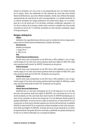 donde se empalma con una curva a una perpendicular de 4 cm hasta el borde
de la solapa, dicho vivo elaborado en hilo satinado de color kaki claro (policía
nacional Bolivariana), azul claro (policía estadal) y Verde claro (policía Municipal),
representando de esta forma el color correspondiente a su ámbito territorial. en
su interior bordados los rangos jerárquicos de arriba hacia abajo, en un rectán-
gulo de 3 cm de ancho por 9 cm de largo, centrado y justificado, separado a 1,5
cm de la muñeca de la manga, tantas rosas marinas o estrellas de ocho puntas
y laureles en forma de “V” invertida, bordadas en color dorado o plateado, según
el rango jerárquico.

Rangos Jerárquicos
    objeto
    establecer las especificaciones técnicas para la confección de los rangos jerár-
quicos para la policía nacional Bolivariana, estadal, Municipal.
    dimensiones
    Modelo rectangular
    1. largo 10 cm
    2. alto 5,5 cm
    tela
    policial nacional Bolivariana:
    Dacrón lana cuya composición es de 20% lana y 80% poliéster y con un liga-
mento Sarga 2/1 en color azul marino pantone textil azul nights 19-4023 tpX y kaki
claro pantone textil marrón 16-1414tpX. (pudiendo ser de goma).
    policial estadal:
    Dacrón lana cuya composición es de 20% lana y 80% poliéster y con un liga-
mento sarga 2/1 en color azul marino pantone textil azul nights 19-4023 tpX y azul
claro pantone textil azul 14-4115 tpX. (pudiendo ser de goma).
    policial municipal:
    Dacrón lana cuya composición es de 20% lana y 80% poliéster y con un liga-
mento sarga 2/1 en color azul marino pantone textil azul nights 19-4023 tpx y verde
claro pantone textil verde 16-0421 tpX. (pudiendo ser de goma).
    confección
    policía nacional Bolivariana:
    Diseñado por un ciclo tipo rectangular de 10 cm de largo por 5,5 cm de alto,
de color azul pantone textil azul nights 19-4023tpX, con una franja de 3,5 cm de
ancho bordado con hilo color kaki claro textil marrón 16-1414tpX bordeada por un
semi circulo centrado en forma de omega de 2 cm de diámetro donde estará la
palabra nacional, en forma de arco sobre el semicírculo, en letra arial n°12 y en
mayúscula, en línea recta al borde superior por encima del semicírculo, la palabra
policÍa en letra arial n°12 en mayúscula, ambas bordadas en hilo color azul pan-
tone textil azul nights 19-4023tpX, al borde del semi circulo, llevando en el centro
la representación del grado de forma centrado y justificado los grados jerárquicos,
el ciclo en su interior reforzado con una película plástica.




Consejo General de PoliCía                                                         163
 