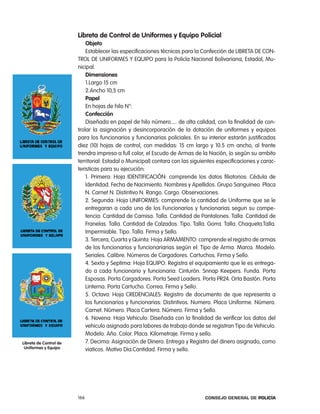 libreta de control de uniformes y equipo policial
                            objeto
                            establecer las especificaciones técnicas para la confección de liBreta De con-
                        trol De UniForMeS Y eQUipo para la policía nacional Bolivariana, estadal, Mu-
                        nicipal.
                            dimensiones
                            1.largo 15 cm
                            2.ancho 10,5 cm
                            papel
                            en hojas de hilo n°:
                            confección
                            Diseñada en papel de hilo número..... de alta calidad, con la finalidad de con-
                        trolar la asignación y desincorporación de la dotación de uniformes y equipos
                        para los funcionarios y funcionarias policiales. en su interior estarán justificadas
                        diez (10) hojas de control, con medidas: 15 cm largo y 10.5 cm ancho, al frente
                        trendra impreso a full color, el escudo de armas de la nación, (o según su ambito
                        territorial: estadal o Municipal) contara con las siguientes especificaciones y carac-
                        teristicas para su ejecución:
                            1. primera: Hoja iDentiFicaciÓn: comprende los datos filiatorios: cédula de
                            identidad. Fecha de nacimiento. nombres y apellidos. Grupo Sanguineo. placa
                            n. carnet n. Distintivo n. rango. cargo. observaciones.
                            2. Segunda: Hoja UniForMeS: comprende la cantidad de Uniforme que se le
                            entregaran a cada uno de los Funcionarios y funcionarias segun su compe-
                            tencia: cantidad de camisa. talla. cantidad de pantalones. talla. cantidad de
                            Franelas. talla. cantidad de calzados. tipo. talla. Gorra. talla. chaqueta.talla.
                            impermiable. tipo. talla. Firma y Sello.
                            3. tercera, cuarta y Quinta: Hoja arMaMento: comprende el registro de armas
                            de los funcionarios y funcionariarias según el: tipo de arma. Marca. Modelo.
                            Seriales. calibre. números de cargadores. cartuchos. Firma y Sello.
                            4. Sexta y Septima: Hoja eQUipo: registra el equipamiento que le es entrega-
                            do a cada funcionario y funcionaria: cinturón. Snnap Keepers. Funda. porta
                            esposas. porta cargadores. porta Seed loaders. porta pr24. orta Bastón. porta
                            linterna. porta cartucho. correa. Firma y Sello.
                            5. octava: Hoja creDencialeS: registro de documento de que representa a
                            los funcionarios y funcionarias: Distintivos. numero. placa Uniforme. número.
                            carnet. número. placa cartera. número. Firma y Sello.
                            6. novena: Hoja Vehiculo: Diseñada con la finalidad de verificar los datos del
                            vehiculo asignado para labores de trabajo donde se registran tipo de Vehiculo.
                            Modelo. año. color. placa. Kilometraje. Firma y sello.
libreta de control de       7. Decima: asignación de Dinero: entrega y registro del dinero asignado, como
 uniformes y equipo         viaticos. Motivo Dia.cantidad. Firma y sello.




                        166                                                    Consejo General de PoliCía
 