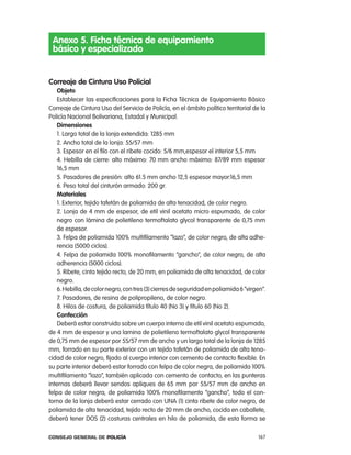 anexo 5. Ficha técnica de equipamiento
 básico y especializado


correaje de cintura uso policial
    objeto
    establecer las especificaciones para la Ficha técnica de equipamiento Básico
correaje de cintura Uso del Servicio de policía, en el ámbito político territorial de la
policía nacional Bolivariana, estadal y Municipal.
    dimensiones
    1. largo total de la lonja extendida: 1285 mm
    2. ancho total de la lonja: 55/57 mm
    3. espesor en el filo con el ribete cocido: 5/6 mm,espesor el interior 5,5 mm
    4. Hebilla de cierre: alto máximo: 70 mm ancho máximo: 87/89 mm espesor
    16,5 mm
    5. pasadores de presión: alto 61.5 mm ancho 12,5 espesor mayor:16,5 mm
    6. peso total del cinturón armado: 200 gr.
    materiales
    1. exterior, tejido tafetán de poliamida de alta tenacidad, de color negro.
    2. lonja de 4 mm de espesor, de etil vinil acetato micro espumado, de color
    negro con lámina de polietileno termoftalato glycol transparente de 0,75 mm
    de espesor.
    3. Felpa de poliamida 100% multifilamento “lazo”, de color negro, de alta adhe-
    rencia (5000 ciclos).
    4. Felpa de poliamida 100% monofilamento “gancho”, de color negro, de alta
    adherencia (5000 ciclos).
    5. ribete, cinta tejido recto, de 20 mm, en poliamida de alta tenacidad, de color
    negro.
    6. Hebilla, de color negro, con tres (3) cierres de seguridad en poliamida 6 “virgen”.
    7. pasadores, de resina de polipropileno, de color negro.
    8. Hilos de costura, de poliamida título 40 (no 3) y título 60 (no 2).
    confección
    Deberá estar construido sobre un cuerpo interno de etil vinil acetato espumado,
de 4 mm de espesor y una lamina de polietileno termoftalato glycol transparente
de 0,75 mm de espesor por 55/57 mm de ancho y un largo total de la lonja de 1285
mm, forrado en su parte exterior con un tejido tafetán de poliamida de alta tena-
cidad de color negro, fijado al cuerpo interior con cemento de contacto flexible. en
su parte interior deberá estar forrado con felpa de color negra, de poliamida 100%
multifilamento “lazo”, también aplicada con cemento de contacto, en las punteras
internas deberá llevar sendos apliques de 65 mm por 55/57 mm de ancho en
felpa de color negra, de poliamida 100% monofilamento “gancho”, todo el con-
torno de la lonja deberá estar cerrado con Una (1) cinta ribete de color negro, de
poliamida de alta tenacidad, tejido recto de 20 mm de ancho, cocida en caballete,
deberá tener DoS (2) costuras centrales en hilo de poliamida, de esta forma se

Consejo General de PoliCía                                                             167
 