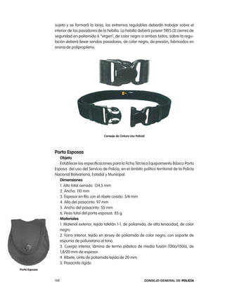 sujeta y se formará la lonja, los extremos regulables deberán trabajar sobre el
                interior de los pasadores de la hebilla. la hebilla deberá poseer treS (3) cierres de
                seguridad en poliamida 6 “virgen”, de color negro a ambos lados, sobre la regu-
                lación deberá llevar sendos pasadores, de color negro, de presión, fabricados en
                resina de polipropileno.




                                               correaje de cintura uso policial




                porta esposas
                   objeto
                   establecer las especificaciones para la Ficha técnica equipamiento Básico porta
                esposa. del uso del Servicio de policía, en el ámbito político territorial de la policía
                nacional Bolivariana, estadal y Municipal.
                   dimensiones
                   1. alto total cerrado: 134,5 mm
                   2. ancho: 110 mm
                   3. espesor en filo con el ribete cosido: 5/6 mm
                   4. alto del pasacinto: 97 mm
                   5. ancho del pasacinto: 55 mm
                   6. peso total del porta esposas: 85 g.
                   materiales
                   1. Material exterior, tejido tafetán 1-1, de poliamida, de alta tenacidad, de color
                   negro.
                   2. Forro interior, tejido en jersey de poliamida de color negro, con soporte de
                   espuma de poliuretano al tono.
                   3. cuerpo interior, lámina de termo plástico de media fusión (130o/150o), de
                   1,8/20 mm de espesor.
                   4. ribete, cinta de poliamida tejida de 20 mm
                   5. pasacinto rígido
porta esposas


                168                                                           Consejo General de PoliCía
 