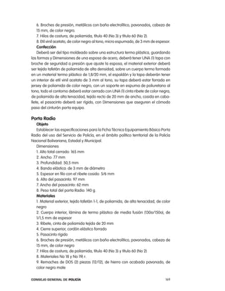 6. Broches de presión, metálicos con baño electrolítico, pavonados, cabeza de
    15 mm, de color negro.
    7. Hilos de costura, de poliamida, título 40 (no 3) y título 60 (no 2).
    8. etil vinil acetato, de color negro al tono, micro espumado, de 3 mm de espesor.
    confección
    Deberá ser del tipo moldeado sobre una estructura termo plástica, guardando
las formas y Dimensiones de una esposa de acero, deberá tener Una (1) tapa con
broche de seguridad a presión que ajuste la esposa, el material exterior deberá
ser tejido tafetán de poliamida de alta densidad, sobre un cuerpo termo formado
en un material termo plástico de 1,8/20 mm, el espaldón y la tapa deberán tener
un interior de etil vinil acetato de 3 mm al tono, su tapa deberá estar forrada en
jersey de poliamida de color negro, con un soporte en espuma de poliuretano al
tono, todo el contorno deberá estar cerrado con Una (1) cinta ribete de color negra,
de poliamida de alta tenacidad, tejido recto de 20 mm de ancho, cosida en caba-
llete, el pasacinto deberá ser rígido, con Dimensiones que aseguren el cómodo
paso del cinturón porta equipo.

porta Radio
  objeto
  establecer las especificaciones para la Ficha técnica equipamiento Básico porta
radio del uso del Servicio de policía, en el ámbito político territorial de la policía
nacional Bolivariana, estadal y Municipal.
  Dimensiones
  1. alto total cerrado: 165 mm
  2. ancho: 77 mm
  3. profundidad: 50,5 mm
  4. Banda elástica: de 3 mm de diámetro
  5. espesor en filo con el ribete cosido: 5/6 mm
  6. alto del pasacinto: 97 mm
  7. ancho del pasacinto: 62 mm
  8. peso total del porta radio: 140 g.
  materiales
  1. Material exterior, tejido tafetán 1-1, de poliamida, de alta tenacidad, de color
  negro
  2. cuerpo interior, lámina de termo plástico de media fusión (130o/150o), de
  1/1,5 mm de espesor
  3. ribete, cinta de poliamida tejida de 20 mm
  4. cierre superior, cordón elástico forrado
  5. pasacinto rígido
  6. Broches de presión, metálicos con baño electrolítico, pavonados, cabeza de
  15 mm, de color negro
  7. Hilos de costura, de poliamida, título 40 (no 3) y título 60 (no 2)
  8. Materiales no 18 y no 19) r.
  9. remaches de DoS (2) piezas (12/12), de hierro con acabado pavonado, de
  color negro mate

Consejo General de PoliCía                                                         169
 