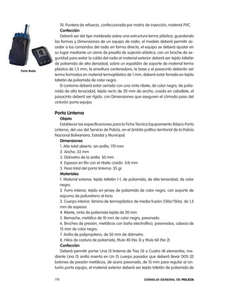 10. puntera de refuerzo, confeccionada por matriz de inyección, material pVc.
                 confección
                 Deberá ser del tipo moldeado sobre una estructura termo plástica, guardando
              las formas y Dimensiones de un equipo de radio, el modelo deberá permitir ac-
              ceder a los comandos del radio en forma directa, el equipo se deberá ajustar en
              su lugar mediante un cierre de presilla de sujeción elástica, con un broche de se-
              guridad para evitar la caída del radio el material exterior deberá ser tejido tafetán
              de poliamida de alta densidad, sobre un espaldón de soporte de material termo
porta Radio
              plástico de 1,5 mm, la envoltura contenedora, la base y el pasacinto deberán ser
              termo formados en material termoplástico de 1 mm, deberá estar forrada en tejido
              tafetán de poliamida de color negro.
                 el contorno deberá estar cerrado con una cinta ribete, de color negro, de polia-
              mida de alta tenacidad, tejido recto de 20 mm de ancho, cosida en caballete, el
              pasacinto deberá ser rígido, con Dimensiones que aseguren el cómodo paso del
              cinturón porta equipo.

              porta linterna
                  objeto
                  establecer las especificaciones para la Ficha técnica equipamiento Básico porta
              linterna, del uso del Servicio de policía, en el ámbito político territorial de la policía
              nacional Bolivariana, estadal y Municipal.
                  dimensiones
                  1. alto total abierto: sin anilla, 170 mm
                  2. ancho: 33 mm
                  3. Diámetro de la anilla: 50 mm
                  4. espesor en filo con el ribete cosido: 5/6 mm
                  5. peso total del porta linterna: 35 gr.
                  materiales
                  1. Material exterior, tejido tafetán 1-1, de poliamida, de alta tenacidad, de color
                  negro.
                  2. Forro interior, tejido en jersey de poliamida de color negro, con soporte de
                  espuma de poliuretano al tono.
                  3. cuerpo interior, lámina de termoplástico de media fusión (130o/150o), de 1,5
                  mm de espesor.
                  4. ribete, cinta de poliamida tejida de 20 mm
                  5. remache, metálico de 10 mm de color negro, pavonado.
                  6. Broches de presión, metálicos con baño electrolítico, pavonados, cabeza de
                  15 mm de color negro.
                  7. anilla de polipropileno, de 50 mm de diámetro.
                  8. Hilos de costura de poliamida, título 40 (no 3) y título 60 (no 2).
                  confección
                  Deberá permitir portar Una (1) linterna de tres (3) o cuatro (4) elementos, me-
              diante Una (1) anilla inserta en Un (1) cuerpo pasador que deberá llevar DoS (2)
              botones de presión metálicos, de acero pavonado, de 15 mm para regular al cin-
              turón porta equipo, el material exterior deberá ser tejido tafetán de poliamida de

              170                                                      Consejo General de PoliCía
 