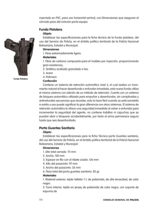inyectado en pVc, para uso horizontal vertical, con Dimensiones que aseguren el
                  cómodo paso del cinturón porta equipo.

                  Funda pistolera
                     objeto
                     establecer las especificaciones para la ficha técnica de la funda pistolera, del
                  uso del Servicio de policía, en el ámbito político territorial de la policía nacional
                  Bolivariana, estadal y Municipal.
                     dimensiones
                     1. peso extremadamente ligero.
                     materiales
                     1. Fibra de carbono compuesta para el moldeo por inyección, proporcionando
                     gran resistencia,.
                     2. Sintético acabado granulado o liso.
                     3. acero
                     4. polímero
Funda pistolera
                     confección
                     contiene un sistema de retención automático nivel 3, el cual realiza un movi-
                  miento natural al hacer desenfunde o enfundar inmediata, esta nueva funda utiliza
                  el mismo sistema con adición de un método de retención. cuenta con un sistema
                  de bloqueo automático utilizado para empuñar y desenfundar, sin complicadas y
                  antinaturales secuencias que recordar, esto lo hace fácil cuando se está sometido
                  a estrés y eso puede significar la gran diferencia con otros sistemas. el sistema de
                  retención automático le ofrece una seguridad inmediata al volver a enfundar para
                  incrementar la seguridad del agente, no contiene trabillas ni capuchas que se
                  puedan abrir o bloquear accidentalmente, por tanto el arma permanece segura
                  hasta que sea desenfundada.

                  porta guantes sanitario
                     objeto
                     establecer las especificaciones para la ficha técnica porta Guantes sanitario,
                  del uso del Servicio de policía, en el ámbito político territorial de la policía nacional
                  Bolivariana, estadal y Municipal.
                     dimensiones
                     1. alto total cerrado: 111 mm
                     2. ancho: 120 mm
                     3. espesor en filo con el ribete cosido: 5/6 mm
                     4. alto del pasacinto: 97 mm
                     5. ancho del pasacinto: 55 mm
                     6. peso total del porta guantes sanitario: 85 gr.
                     materiales
                     1. Material exterior, tejido tafetán 1-1, de poliamida, de alta tenacidad, de color
                     negro.
                     2. Forro interior, tejido en jersey de poliamida de color negro, con soporte de
                     espuma de

                  172                                                      Consejo General de PoliCía
 