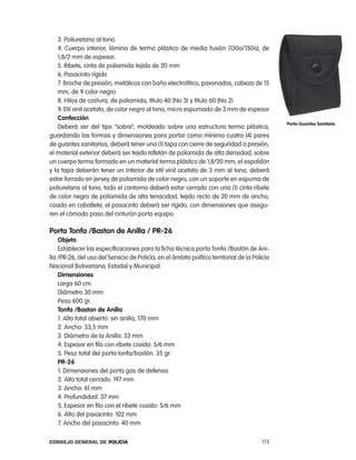 3. poliuretano al tono.
    4. cuerpo interior, lámina de termo plástico de media fusión (130o/150o), de
    1,8/2 mm de espesor.
    5. ribete, cinta de poliamida tejida de 20 mm
    6. pasacinto rígido
    7. Broche de presión, metálicos con baño electrolítico, pavonados, cabeza de 15
    mm, de 9 color negro
    8. Hilos de costura, de poliamida, título 40 (no 3) y título 60 (no 2)
    9. etil vinil acetato, de color negro al tono, micro espumado de 3 mm de espesor
    confección
                                                                                               porta guantes sanitario
    Deberá ser del tipo “sobre”, moldeado sobre una estructura termo plástica,
guardando las formas y dimensiones para portar como mínimo cuatro (4) pares
de guantes sanitarios, deberá tener una (1) tapa con cierre de seguridad a presión,
el material exterior deberá ser tejido tafetán de poliamida de alta densidad, sobre
un cuerpo termo formado en un material termo plástico de 1,8/20 mm, el espaldón
y la tapa deberán tener un interior de etil vinil acetato de 3 mm al tono, deberá
estar forrado en jersey de poliamida de color negro, con un soporte en espuma de
poliuretano al tono, todo el contorno deberá estar cerrado con una (1) cinta ribete
de color negro de poliamida de alta tenacidad, tejido recto de 20 mm de ancho,
cosido en caballete, el pasacinto deberá ser rígido, con dimensiones que asegu-
ren el cómodo paso del cinturón porta equipo.

porta tonfa /Baston de anilla / pR-26
    objeto
    establecer las especificaciones para la ficha técnica porta tonfa /Bastón de ani-
lla /pr-26, del uso del Servicio de policía, en el ámbito político territorial de la policía
nacional Bolivariana, estadal y Municipal.
    dimensiones
    largo 60 cm
    Diámetro 30 mm
    peso 600 gr.
    tonfa /Baston de anilla
    1. alto total abierto: sin anilla, 170 mm
    2. ancho: 33,5 mm
    3. Diámetro de la anilla: 33 mm
    4. espesor en filo con ribete cosido: 5/6 mm
    5. peso total del porta tonfa/bastón: 35 gr.
    pR-26
    1. Dimensiones del porta gas de defensa:
    2. alto total cerrado: 197 mm
    3. ancho: 61 mm
    4. profundidad: 37 mm
    5. espesor en filo con el ribete cosido: 5/6 mm
    6. alto del pasacinto: 102 mm
    7. ancho del pasacinto: 40 mm

Consejo General de PoliCía                                                              173
 