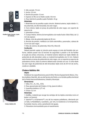 2. alto cerrado: 73 mm
                                       3. ancho: 33 mm
                                       4. Broche de presión: 15 mm
                                       5. espesor en filo con el ribete cosido: 5/6 mm
                                       6. peso total de la presilla sujeta pantalón: 25 gr.
                                       materiales
                                       1. Materiales de las presillas sujeta cinturón: Material exterior, tejido tafetán 1-1,
                                       de poliamida, de alta tenacidad, de color negro.
                                       2. Forro interior, tejido en jersey de poliamida de color negro, con soporte de
                                       espuma de
                                       3. poliuretano al tono.
presillas sujeta cinturón, cuatro      4. cuerpo interior, lámina de termoplástico de media fusión (130o/150o), de 1,5
           (4) unidades
                                       mm de espesor.
                                       5. ribete, cinta de poliamida tejida de 20 mm
                                       6. Broches de presión, metálicos con baño electrolítico, pavonados, cabeza de
                                       15 mm de color negro.
                                       7. Hilos de costura, de poliamida, título 40 y título 60.
                                       confección
                                       Deberá permitir sujetar el cinturón porta equipo al cinto del pantalón del uni-
                                    forme, deberá poseer dos (2) broches de seguridad a presión a fin de facilitar
                                    el acople de ambos cinturones, el material exterior deberá ser tejido tafetán de
                                    poliamida de alta densidad, sobre un material termoplástico de 1,5 mm. Deberá
                                    estar forrado en jersey de poliamida de color negro, con un soporte en espuma de
                                    poliuretano al tono, todo el contorno deberá estar cerrado con una (1) cinta ribete
                                    de color negro de poliamida de alta tenacidad, tejido recto de 20 mm de ancho,
                                    cosida en caballete.

                                    chaleco Balístico iiia
                                       objeto
                                       establecer las especificaciones para la ficha técnica equipamiento Básico, cha-
                                    leco balístico nivel iiia, del uso del Servicio de policía, en el ámbito político territorial
                                    de la policía nacional Bolivariana, estadal y Municipal.
                                       dimensiones
                                       1. tallas: M, l, Xl, XXl,, XXXl
                                       2. peso aproximado del chaleco 3.5 Kg. (para la talla l).
                                       3. Superficie balística: 0,77 m2.
                                       4. Grosor: 0,5 cm.
                                       materiales
                                       1. Goldflex, material que recoge las ventajas de los tejidos aramidas (como el
                                       kevlar o el twaron).
                                       2. Spectra™ y el Dyneema™, uno de los mejores polietilenos, oferciendo por
                                       un lado, la flexibilidad y suavidad y, por otro, la resistencia a la temperatura,
    chaleco Balístico iiia             humedad, trauma, corte y penetración de agujas.
                                       3. poliuretano termosoldado para el revestimiento.



                                    176                                                        Consejo General de PoliCía
 