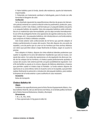 4. nylon balístico para la funda, dando alta resistencia, aparte de tratamiento
    impermeable.
    5. poliamida con tratamiento sanitized e hidrofugada, para la funda con alta
    tenacidad al desgarre de color.
    confección
    Se ha diseñado siguiendo las especificaciones directas de grupos de interven-
ción policial, teniendo en cuenta la relación entre los parámetros: protección, peso,
movilidad y confort. este chaleco, está formado por un paquete balístico de pecho
y un paquete balístico de espalda. estos dos paquetes balísticos están enfunda-
dos en un material de nylon termosoldable, que los deja cerrados herméticamen-
te con el fin de protegerlos frente a las agresiones de agentes externos (luz, hume-
dad, hongos, etc.)., los paquetes balísticos, irán introducidos en una funda exterior,
que compone el chaleco antibalas completo.
    esta funda exterior está confeccionada de tal forma que permite adaptar el
chaleco perfectamente al cuerpo del usuario. para ello dispone de una parte de
espalda y una de pecho que se unen en los hombros por tiras anchas elásticas
con velcro que permiten elevar o bajar fácilmente el chaleco, según el usuario lo
precise.
    para adaptar el chaleco, dispone de cintas elásticas laterales posteriores que
sujetan la espalda en la zona del abdomen impidiendo que esta se mueva, con
ajuste tipo velcro. con estas dos operaciones y la de regulación de altura por me-
dio de las solapas de los hombros, el chaleco queda perfectamente ajustado al
cuerpo del usuario. este sistema permite una gran posibilidad de regulación. con
el fin de facilitar su ajuste en la cintura, dispone de faldones delanteros y traseros
que permiten sujetar el chaleco bajo el pantalón. la funda exterior dispone de
aperturas en su zona inferior, tanto en el pecho como en la espalda, que permiten
realizar fácilmente la extracción e introducción del paquete balístico, para realizar
la limpieza de la funda exterior o para sustituirla en caso necesario.
    accesorios
    Bolsa de transporte

chaleco Balistico iia
   objeto
   establecer las especificaciones para la ficha técnica equipamiento Básico, cha-
leco balístico nivel iia, del uso del Servicio de policía, en el ámbito político territorial
de la policía nacional Bolivariana, estadal y Municipal.
   dimensiones
   1. M, l, Xl, XXl, XXXl
   2. peso aproximado 2.4 kg (para la talla Xl)




                                                                                               chaleco Balistico iia




Consejo General de PoliCía                                                               177
 