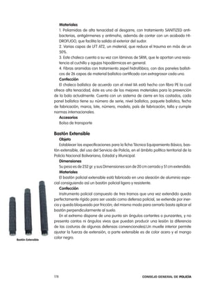 materiales
                       1. poliamidas de alta tenacidad al desgarre, con tratamiento SanitiZeD anti-
                       bacterias, antigérmenes y antimoho, además de contar con un acabado Hi-
                       DroFUGo, que facilita la salida al exterior del sudor.
                       2. Varias capas de lFt at2, un material, que reduce el trauma en más de un
                       50%.
                       3. este chaleco cuenta a su vez con láminas de SrM, que le aportan una resis-
                       tencia al cuchillo y agujas hipodérmicas en general.
                       4. Fibras aramidas con tratamiento zepel hidrofóbico, con dos paneles balísti-
                       cos de 26 capas de material balístico certificado con extragrosor cada uno.
                       confección
                       el chaleco balístico de acuerdo con el nivel iia está hecho con fibra pe la cual
                    ofrece alta tenacidad, éste es uno de los mejores materiales para la prevención
                    de la bala actualmente. cuenta con un sistema de cierre en los costados, cada
                    panel balístico tiene su número de serie, nivel balístico, paquete balístico, fecha
                    de fabricación, marca, lote, número, modelo, país de fabricación, talla y cumple
                    normas internacionales.
                       accesorios
                       Bolsa de transporte

                    Bastón extensible
                       objeto
                       establecer las especificaciones para la ficha técnica equipamiento Básico, bas-
                    tón extensible, del uso del Servicio de policía, en el ámbito político territorial de la
                    policía nacional Bolivariana, estadal y Municipal.
                       dimensiones
                       Su peso es de 252 gr. y sus Dimensiones son de 20 cm cerrado y 51 cm extendido.
                       materiales
                       el bastón policial extensible está fabricado en una aleación de aluminio espe-
                    cial consiguiendo así un bastón policial ligero y resistente.
                       confección
                       instrumento policial compuesto de tres tramos que una vez extendido queda
                    perfectamente rígido para ser usado como defensa policial, se extiende por iner-
                    cia y queda bloqueado por fricción; del mismo modo para cerrarlo basta aplicar el
                    bastón perpendicularmente al suelo.
                       en el extremo dispone de una punta sin ángulos cortantes o punzantes, y no
                    presenta cantos ni ángulos vivos que puedan producir una lesión (a diferencia
                    de las costuras de algunas defensas convencionales).Un muelle interior permite
                    ajustar la fuerza de extensión, a parte extensible es de color acero y el mango
Bastón extensible
                    color negro.




                    178                                                     Consejo General de PoliCía
 