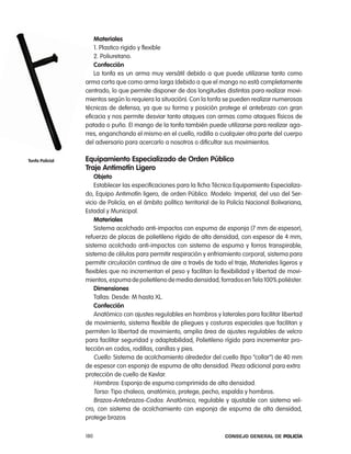 materiales
                     1. plastico rigido y flexible
                     2. poliuretano.
                     confección
                     la tonfa es un arma muy versátil debido a que puede utilizarse tanto como
                 arma corta que como arma larga (debido a que el mango no está completamente
                 centrado, lo que permite disponer de dos longitudes distintas para realizar movi-
                 mientos según lo requiera la situación). con la tonfa se pueden realizar numerosas
                 técnicas de defensa, ya que su forma y posición protege el antebrazo con gran
                 eficacia y nos permite desviar tanto ataques con armas como ataques físicos de
                 patada o puño. el mango de la tonfa también puede utilizarse para realizar aga-
                 rres, enganchando el mismo en el cuello, rodilla o cualquier otra parte del cuerpo
                 del adversario para acercarlo a nosotros o dificultar sus movimientos.

tonfa policial   equipamiento especializado de orden público
                 traje antimotín ligero
                     objeto
                     establecer las especificaciones para la ficha técnica equipamiento especializa-
                 do, equipo antimotín ligero, de orden público. Modelo: imperial, del uso del Ser-
                 vicio de policía, en el ámbito político territorial de la policía nacional Bolivariana,
                 estadal y Municipal.
                     materiales
                     Sistema acolchado anti-impactos con espuma de esponja (7 mm de espesor),
                 refuerzo de placas de polietileno rígido de alta densidad, con espesor de 4 mm,
                 sistema acolchado anti-impactos con sistema de espuma y forros transpirable,
                 sistema de células para permitir respiración y enfriamiento corporal, sistema para
                 permitir circulación continua de aire a través de todo el traje, Materiales ligeros y
                 flexibles que no incrementan el peso y facilitan la flexibilidad y libertad de movi-
                 mientos, espuma de polietileno de media densidad, forrados en tela 100% poliéster.
                     dimensiones
                     tallas: Desde: M hasta Xl.
                     confección
                     anatómico con ajustes regulables en hombros y laterales para facilitar libertad
                 de movimiento, sistema flexible de pliegues y costuras especiales que facilitan y
                 permiten la libertad de movimiento, amplia área de ajustes regulables de velcro
                 para facilitar seguridad y adaptabilidad, polietileno rígido para incrementar pro-
                 tección en codos, rodillas, canillas y pies.
                     cuello: Sistema de acolchamiento alrededor del cuello (tipo “collar”) de 40 mm
                 de espesor con esponja de espuma de alta densidad. pieza adicional para extra
                 protección de cuello de Kevlar.
                     Hombros: esponja de espuma comprimida de alta densidad.
                     torso: tipo chaleco, anatómico, protege, pecho, espalda y hombros.
                     Brazos-antebrazos-codos: anatómico, regulable y ajustable con sistema vel-
                 cro, con sistema de acolchamiento con esponja de espuma de alta densidad,
                 protege brazos

                 180                                                     Consejo General de PoliCía
 