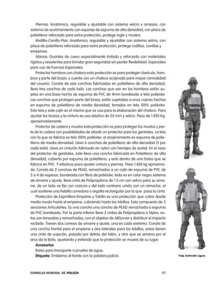 piernas: anatómico, regulable y ajustable con sistema velcro y arneses, con
sistema de acolchamiento con esponja de espuma de alta densidad, con placa de
polietileno reforzado para extra protección, protege ingle y muslos.
    rodilla-canilla-pies: anatómico, regulable y ajustable con sistema velcro, con
placa de polietileno reforzado para extra protección, protege rodillas, canillas y
empeines.
    Manos: Guantes de cuero especialmente tratado y reforzado con materiales
rígidos y resistentes para brindar gran seguridad sin perder flexibilidad. especiales
para uso de Fuerzas especiales.
    protector hombros con chaleco esta protección es para proteger clavícula, hom-
bros y parte del brazo, y cuenta con un chaleco acojinado para mayor comodidad
del usuario. consta de seis conchas fabricadas en polietileno de alta densidad,
lleva tres conchas de cada lado. las conchas que van en los hombros están su-
jetas en una base hecha de espuma de pVc de 4mm bondeada a tela poliéster.
las conchas que protegen parte del brazo, están sujetadas a unos cojines hechos
en espuma de polietileno de media densidad, forrados en tela 100% poliéster.
esta tela y este cojín es el mismo que se usa para la elaboración del chaleco. para
ajustar los brazos y la cintura se usa elástico de 25 mm y velcro. peso de 1.420 Kg.
aproximadamente.
    protector de cadera y muslos esta protección es para proteger los muslos y par-
te de la cadera con posibilidades de añadir un protector para los genitales. la tela
con la que se fabrica es tela 100% poliéster, el acojinamiento es espuma de polie-
tileno de media densidad. lleva 6 conchas de polietileno de alta densidad (3 por
cada lado). lleva un cinturón fabricado en nylon con herrajes de acetal. en el caso
del protector de genitales, este lleva una concha fabricada en polietileno de alta
densidad, cubierta por espuma de polietileno, y esto dentro de una bolsa que se
fabrica en pVc. Y elásticos para ajustar cintura y piernas. peso 1.450 kg aproxima-
do. consta de 2 conchas de peaD, remachadas a un cojín de espuma de pVc de
3 a 4 de espesor, bondeada con fibra de poliéster, toda va en color negro sistema
de amarre y ajuste, lleva cinta de polipropileno de 1.5 cm con velcro para su ama-
rre, de un lado va fijo con costura y del lado contrario unido con un remache, el
cual sostiene una hebilla corredora o argolla rectangular por la que  pasa la cinta.
    protección de espinillera empeine y tobillo es una protección que cubre desde
medio muslo hasta el empeine, cubriendo hasta los tobillos. esta compuesto de 3
secciones articularles. es una concha una concha de peaD remachada a espuma
de pVc bondeada. por la parte inferior lleva 3 cintas de polipropileno o nylon, es-
tas son tensadas y remachadas, con el objetivo de aBSorver y distribuir el impacto
recibido. tienen dos correas de amarre y ajuste, una en cada extremo. consta de
una concha frontal para el empeine y dos laterales para los tobillos, estas tienen
una cinta de sujeción, pasada por detrás del talón, y otra que se amarra por el
arco de la Bota, ajustando y evitando que la protección se mueva de su lugar.
    accesorios
    Bolso para transporte a prueba de agua.
    etiqueta: emblema al frente con la palabra policía.                                 traje antimotin ligero




Consejo General de PoliCía                                                        181
 