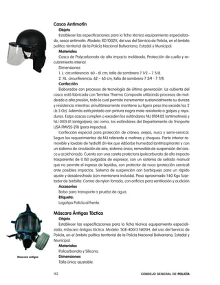 casco antimotín
                      objeto
                      establecer las especificaciones para la ficha técnica equipamiento especializa-
                  do, casco antimotín. Modelo: rD 1002X, del uso del Servicio de policía, en el ámbito
                  político territorial de la policía nacional Bolivariana, estadal y Municipal.
                      materiales
                      casco de polycarbonato de alto impacto moldeado, protección de cuello y re-
                  cubrimiento interior.
                      Dimensiones
                      1. l: circunferencia: 60 - 61 cm; talla de sombrero 7 1/2 – 7 5/8.
                      2. Xl: circunferencia: 62 – 63 cm; talla de sombrero 7 3⁄4 - 7 7/8.
                      confección
                      elaborados con procesos de tecnología de última generación. la cubierta del
                  casco está fabricada con tenntex thermo composite utilizando procesos de mol-
                  deado a alta presión, todo lo cual permite incrementar sustancialmente su dureza
                  y resistencia mientras simultáneamente mantiene su ligero peso (no excede las 2
                  lb 3 oz). además está pintado con pintura negra mate resistente a golpes y raya-
                  duras. estps cascos cumplen o exceden los estándares niJ 0104.02 (antimotines) y
                  niJ 0105.01 (antigolpes); asi como, los estándares del Departamento de trsnporte
                  USa FMVSS-218 (para impactos).
                      confección especial para protección de cráneo, orejas, nuca y semi-cervical.
                  Segun los requerimientos de niJ referente a motines y choques. parte interior re-
                  movible y lavable de hydrofil dri-lex que aBSorbe humedad (antitraspirante) y con
                  un sistema de circulación de aire, sistema único, removible de suspensión del cas-
                  co y acolchonado. cuenta con una careta protectora (policarburato de alto impacto
                  trasparente) de 0.150 pulgadas de espresor, con un sistema de sellado manual
                  que no permite el ingreso de liquidos, con protector de nuca (protección cervical)
                  ante posibles impactos. Sistema de suspención con barbiquejo para un rápido
                  ajuste y desabrochado (con mentonera incluida). peso aproximado 1.60 Kgs Suje-
                  tador de barbilla: correa de nylon forrada, con orificios para ventilación y audición
                      accesorios
                      Bolso para transporte a prueba de agua.
                      etiqueta:
                      logotipo policía al frente.

                  máscara Ántigas táctica
                     objeto
                     establecer las especificaciones para la ficha técnica equipamiento especiali-
                  zado, máscara ántigas táctica. Modelo: SGe-400/3 nioSH, del uso del Servicio de
                  policía, en el ámbito político territorial de la policía nacional Bolivariana, estadal y
                  Municipal.
                     materiales
                     policarbonato y Silicona.
mascara antigas      dimensiones
                     talla única ajustable.

                  182                                                     Consejo General de PoliCía
 