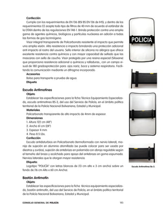 confección
   cumple con los requerimientos de en 136 (BSi BS en 136 de iHS), y dentro de los
requerimientos ce acepta todo tipo de filtros de 40 mm de acuerdo al estándar de
la otan dentro de las regulaciones en 148-1. Brinda protección contra una amplia
gama de agentes químicos, biológicos y partículas nucleares en adición a todas
las formas de gas lacrimógeno.
   Visor integral transparente de policarbonato resistente al impacto que permite
una amplia visión. alta resistencia a impacto brindando una protección adicional
anti impacto al rostro del usuario. Sello interior de silicona no alérgica que ofrece
excelente resistencia contra químicos y con mayor capacidad de sellado que las
mascaras con sello de caucho. Visor protegido por una resina especial (Siloxane)
que proporciona resistencia adicional a químicos y ralladuras., con un campo vi-
sual de 180 gradosprotección para: ojos nariz, boca y sistema respiratorio. Facili-
tando la comunicación mediante un difragma incorporado.
   accesorios
   Bolso para transporte a prueba de agua.
   etiqueta

escudo antimotines
    objeto
    establecer las especificaciones para la ficha técnica equipamiento especializa-
do, escudo antimotines BS-3, del uso del Servicio de policía, en el ámbito político
territorial de la policía nacional Bolivariana, estadal y Municipal.
    materiales
    policarbonato transparente de alto impacto de 4mm de espesor.
    dimensiones
    1. altura 122 cm (48”)
    2. ancho 61 cm (24”)
    3. espesor 4 mm
    4. peso 8.5 lbs.
    confección
    escudo antidisturbios en policarbonato (termoformado con nervio lateral), ma-
nija de sujeción en aluminio atornillada (se puede colocar para ser usada por
diestros y zurdos), sujeción de antebrazo en poliamida con abrojo regulable según
el tamaño del brazo y acolchado para apoyo del antebrazo en goma espumada.
nervios laterales que le otorgan mayor resistencia.
    etiqueta:
    logotipo “policÍa” con letras blancas de (13 cm alto x 3 cm ancho) sobre un            escudo antimotines Bs-3.
fondo de (16 cm alto x 60 cm ancho).

Bastón antimotín
   objeto
   establecer las especificaciones para la ficha técnica equipamiento especializa-
do, bastón antimotín, del uso del Servicio de policía, en el ámbito político territorial
de la policía nacional Bolivariana, estadal y Municipal.

Consejo General de PoliCía                                                           183
 