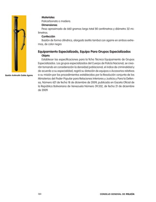materiales
                                   policarbonato o madera.
                                   dimensiones
                                   peso aproximado de 660 gramos largo total 80 centímetros y diámetro 32 mi-
                                limetros.
                                   confección
                                   Bastón de forma cilíndrica, alargado (estilo tambo) con agarre en ambos extre-
                                mos, de color negro

                                equipamiento especializado, equipo para grupos especializados
                                   objeto
                                   establecer las especificaciones para la ficha técnica equipamiento de Grupos
                                especializados. los grupos especializados del cuerpo de policía nacional, se crea-
                                rán tomando en consideración la densidad poblacional, el indice de criminalidad y
                                de acuerdo a su especialidad, regirá su dotación de equipos o accesorios relativos
Bastón antimotín doble agarre   a su misión por los procedimientos establecidos por la resolución conjunta de los
                                Ministerios del poder popular para relaciones interiores y Justicia y para la Defen-
                                sa, número 621 de fecha 18 de diciembre de 2009, publicada en Gaceta oficial de
                                la república Bolivariana de Venezuela número 39.332, de fecha 21 de diciembre
                                de 2009.




                                184                                                   Consejo General de PoliCía
 