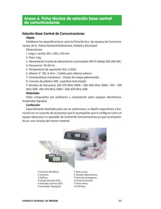 anexo 6. Ficha técnica de estación base central
 de comunicaciones

estación Base central de comunicaciones
   objeto
   establecer las especificaciones para la Ficha técnica de equipos de comunica-
ciones de la policía nacional Bolivariana, estadal y Municipal.
   Dimensiones
   1. largo x ancho 310 x 320 x 110 mm
   2. peso 5 kg.
   3. alimentación Fuente de alimentación conmutada inpUt Voltaje 200-240 Vac,
   4. Frecuencia: 50-60 Hz.
   5. temperatura de operación 0oc a 50oc.
   6. altavoz 3”, 5W, 4 ohm. / Salida para altavoz externo
   7. características mecánicas - chasis de chapa galvanizada
   8. carcasa de plástico aBS, superficie texturizada.
   9. Bandas de frecuencia 350-370 MHz (10W) / 380-400 MHz (10W) / 410 - 430
   MHz (3W) 450-470 MHz (10W) / 806-870 MHz (3W)
   materiales
   están compuestos por polímeros y composición para equipos electrónicos,
(materiales líquidos)
   confección
   especialmente diseñado para uso en sobremesa, su diseño ergonómico y fun-
cional con un conjunto de accesorios que lo acompañan que lo configura como un
equipo ideal para un operador de central de comunicaciones ya que va empotra-
do en una consola del mismo material




            1 conector Micrófono         7 tecla cursor
            2 Volumen                    8 teclado alfanumérico
            3 DiSplay                    9 tecla de emergencia
            4 estado llamada (StS)       10 tecla de función
            5 indicador servicio (SVc)   11 tecla menú
            6 encendido /apagado         12 Soft keys




Consejo General de PoliCía                                                   185
 